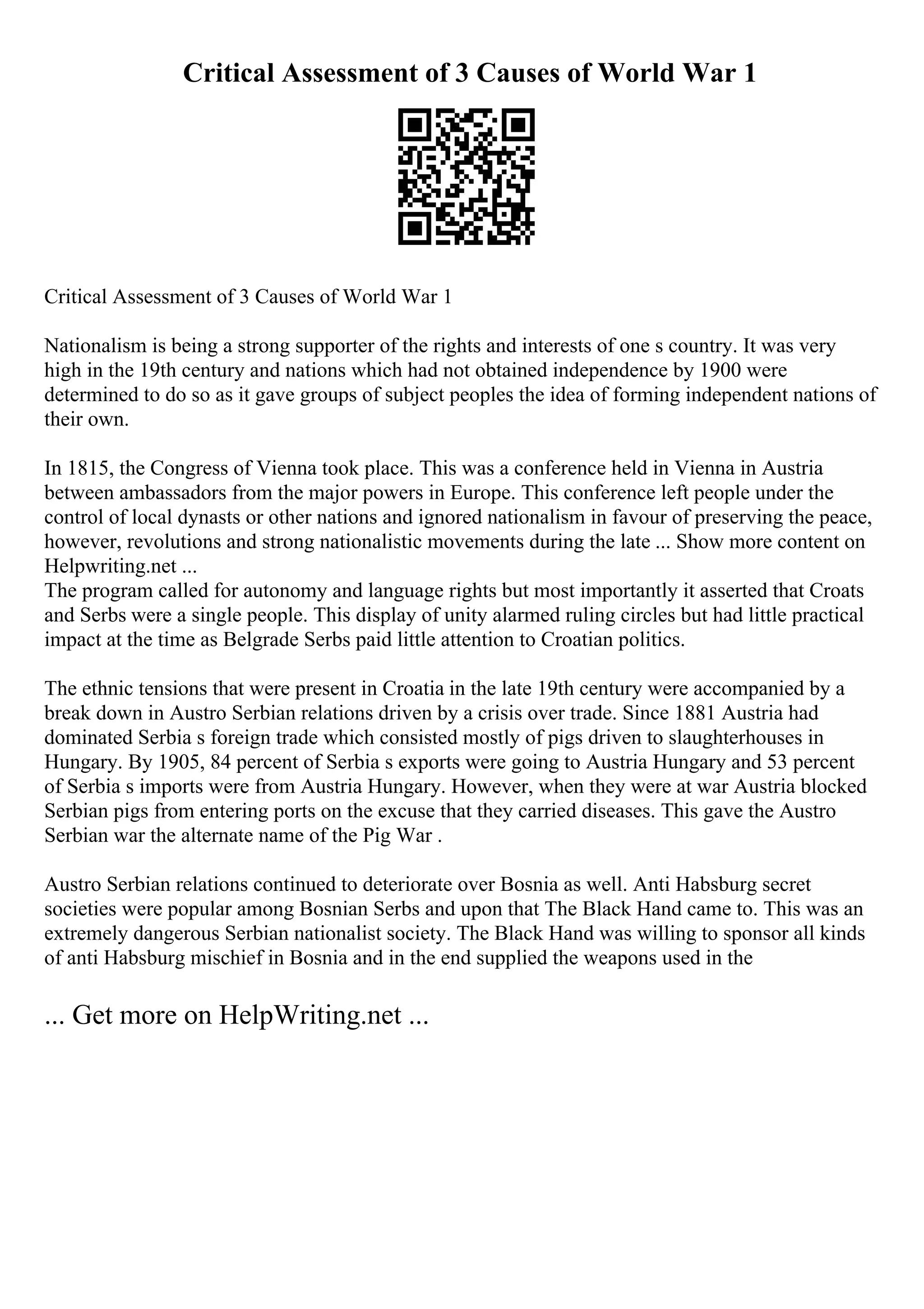 Critical Assessment of 3 Causes of World War 1
Critical Assessment of 3 Causes of World War 1
Nationalism is being a strong supporter of the rights and interests of one s country. It was very
high in the 19th century and nations which had not obtained independence by 1900 were
determined to do so as it gave groups of subject peoples the idea of forming independent nations of
their own.
In 1815, the Congress of Vienna took place. This was a conference held in Vienna in Austria
between ambassadors from the major powers in Europe. This conference left people under the
control of local dynasts or other nations and ignored nationalism in favour of preserving the peace,
however, revolutions and strong nationalistic movements during the late ... Show more content on
Helpwriting.net ...
The program called for autonomy and language rights but most importantly it asserted that Croats
and Serbs were a single people. This display of unity alarmed ruling circles but had little practical
impact at the time as Belgrade Serbs paid little attention to Croatian politics.
The ethnic tensions that were present in Croatia in the late 19th century were accompanied by a
break down in Austro Serbian relations driven by a crisis over trade. Since 1881 Austria had
dominated Serbia s foreign trade which consisted mostly of pigs driven to slaughterhouses in
Hungary. By 1905, 84 percent of Serbia s exports were going to Austria Hungary and 53 percent
of Serbia s imports were from Austria Hungary. However, when they were at war Austria blocked
Serbian pigs from entering ports on the excuse that they carried diseases. This gave the Austro
Serbian war the alternate name of the Pig War .
Austro Serbian relations continued to deteriorate over Bosnia as well. Anti Habsburg secret
societies were popular among Bosnian Serbs and upon that The Black Hand came to. This was an
extremely dangerous Serbian nationalist society. The Black Hand was willing to sponsor all kinds
of anti Habsburg mischief in Bosnia and in the end supplied the weapons used in the
... Get more on HelpWriting.net ...
 