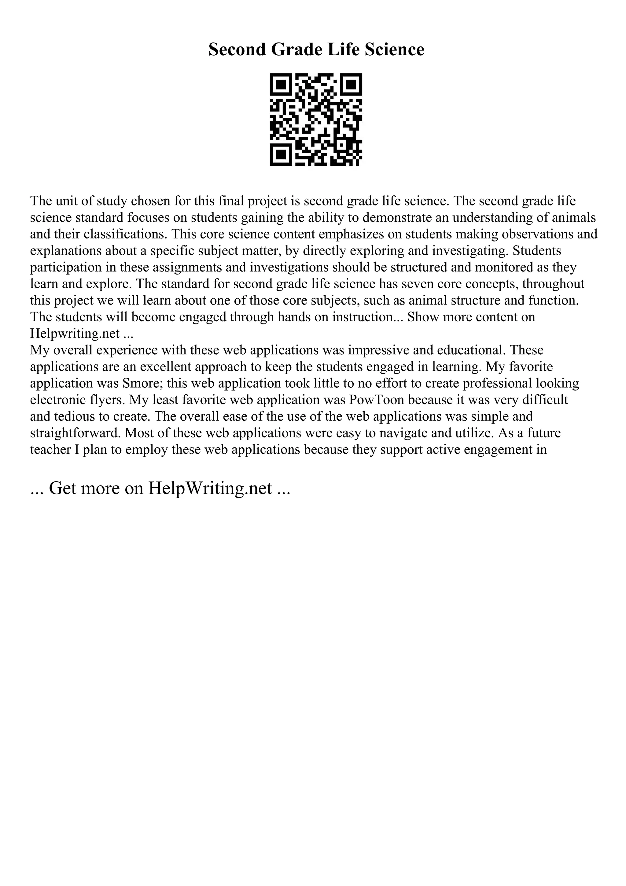 Second Grade Life Science
The unit of study chosen for this final project is second grade life science. The second grade life
science standard focuses on students gaining the ability to demonstrate an understanding of animals
and their classifications. This core science content emphasizes on students making observations and
explanations about a specific subject matter, by directly exploring and investigating. Students
participation in these assignments and investigations should be structured and monitored as they
learn and explore. The standard for second grade life science has seven core concepts, throughout
this project we will learn about one of those core subjects, such as animal structure and function.
The students will become engaged through hands on instruction... Show more content on
Helpwriting.net ...
My overall experience with these web applications was impressive and educational. These
applications are an excellent approach to keep the students engaged in learning. My favorite
application was Smore; this web application took little to no effort to create professional looking
electronic flyers. My least favorite web application was PowToon because it was very difficult
and tedious to create. The overall ease of the use of the web applications was simple and
straightforward. Most of these web applications were easy to navigate and utilize. As a future
teacher I plan to employ these web applications because they support active engagement in
... Get more on HelpWriting.net ...
 
