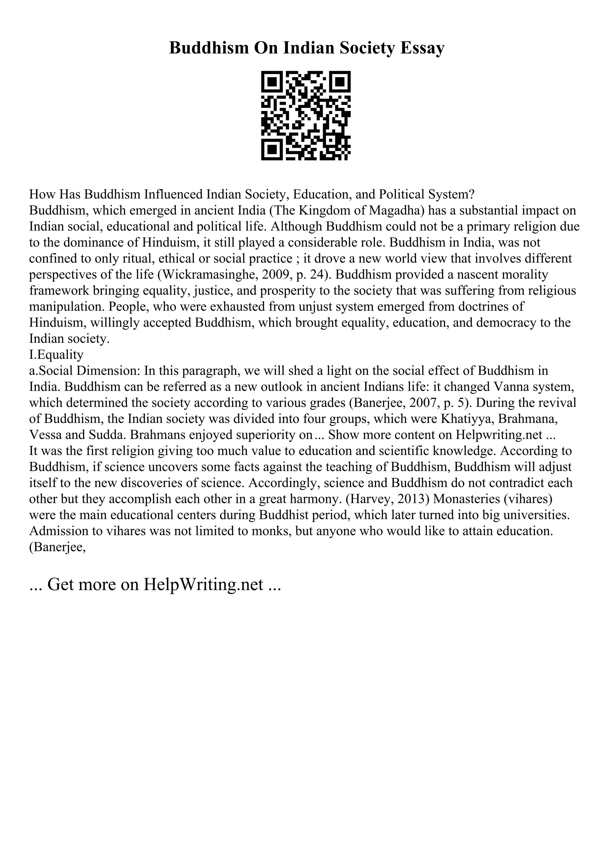 Buddhism On Indian Society Essay
How Has Buddhism Influenced Indian Society, Education, and Political System?
Buddhism, which emerged in ancient India (The Kingdom of Magadha) has a substantial impact on
Indian social, educational and political life. Although Buddhism could not be a primary religion due
to the dominance of Hinduism, it still played a considerable role. Buddhism in India, was not
confined to only ritual, ethical or social practice ; it drove a new world view that involves different
perspectives of the life (Wickramasinghe, 2009, p. 24). Buddhism provided a nascent morality
framework bringing equality, justice, and prosperity to the society that was suffering from religious
manipulation. People, who were exhausted from unjust system emerged from doctrines of
Hinduism, willingly accepted Buddhism, which brought equality, education, and democracy to the
Indian society.
I.Equality
a.Social Dimension: In this paragraph, we will shed a light on the social effect of Buddhism in
India. Buddhism can be referred as a new outlook in ancient Indians life: it changed Vanna system,
which determined the society according to various grades (Banerjee, 2007, p. 5). During the revival
of Buddhism, the Indian society was divided into four groups, which were Khatiyya, Brahmana,
Vessa and Sudda. Brahmans enjoyed superiority on... Show more content on Helpwriting.net ...
It was the first religion giving too much value to education and scientific knowledge. According to
Buddhism, if science uncovers some facts against the teaching of Buddhism, Buddhism will adjust
itself to the new discoveries of science. Accordingly, science and Buddhism do not contradict each
other but they accomplish each other in a great harmony. (Harvey, 2013) Monasteries (vihares)
were the main educational centers during Buddhist period, which later turned into big universities.
Admission to vihares was not limited to monks, but anyone who would like to attain education.
(Banerjee,
... Get more on HelpWriting.net ...
 