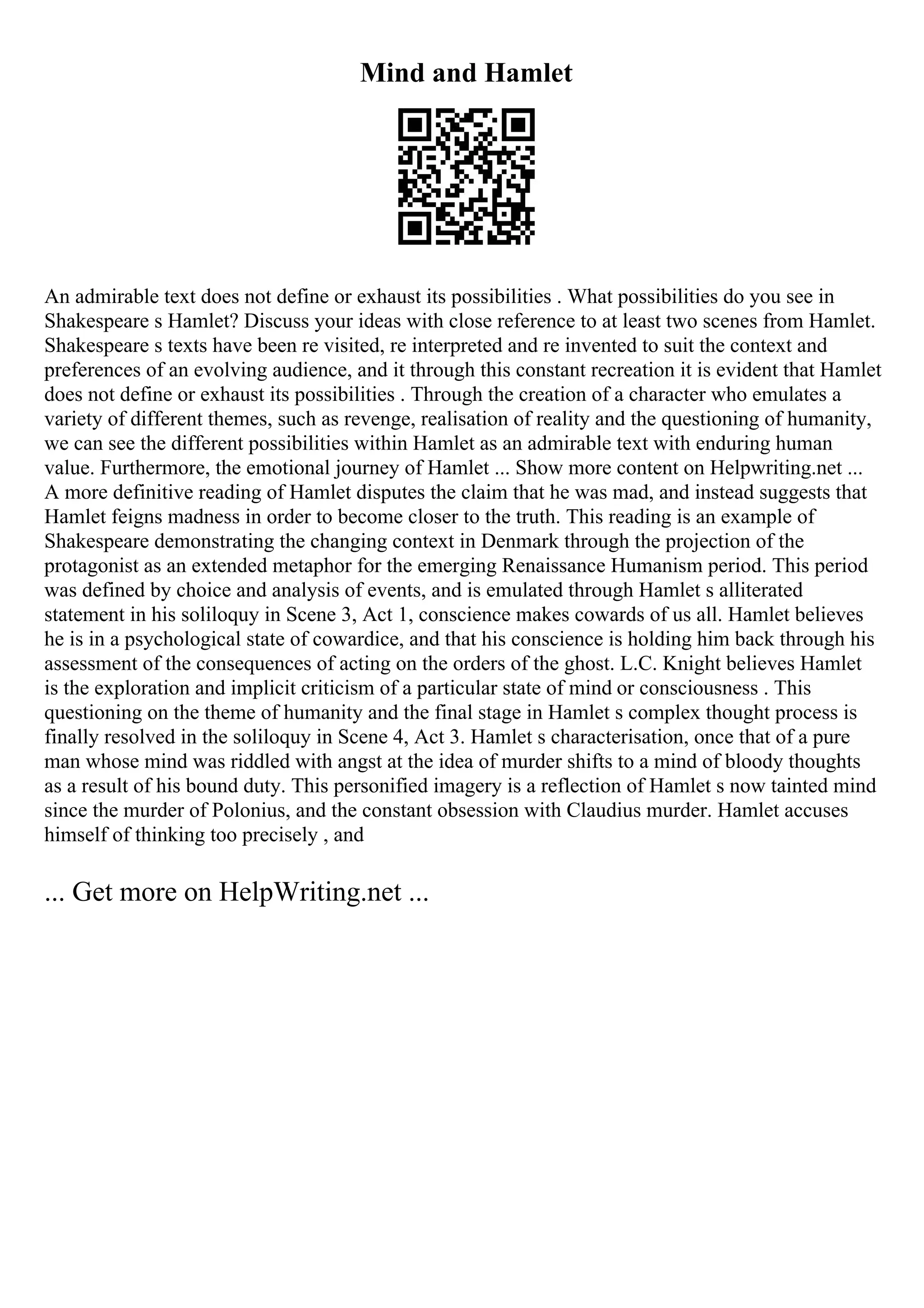Mind and Hamlet
An admirable text does not define or exhaust its possibilities . What possibilities do you see in
Shakespeare s Hamlet? Discuss your ideas with close reference to at least two scenes from Hamlet.
Shakespeare s texts have been re visited, re interpreted and re invented to suit the context and
preferences of an evolving audience, and it through this constant recreation it is evident that Hamlet
does not define or exhaust its possibilities . Through the creation of a character who emulates a
variety of different themes, such as revenge, realisation of reality and the questioning of humanity,
we can see the different possibilities within Hamlet as an admirable text with enduring human
value. Furthermore, the emotional journey of Hamlet ... Show more content on Helpwriting.net ...
A more definitive reading of Hamlet disputes the claim that he was mad, and instead suggests that
Hamlet feigns madness in order to become closer to the truth. This reading is an example of
Shakespeare demonstrating the changing context in Denmark through the projection of the
protagonist as an extended metaphor for the emerging Renaissance Humanism period. This period
was defined by choice and analysis of events, and is emulated through Hamlet s alliterated
statement in his soliloquy in Scene 3, Act 1, conscience makes cowards of us all. Hamlet believes
he is in a psychological state of cowardice, and that his conscience is holding him back through his
assessment of the consequences of acting on the orders of the ghost. L.C. Knight believes Hamlet
is the exploration and implicit criticism of a particular state of mind or consciousness . This
questioning on the theme of humanity and the final stage in Hamlet s complex thought process is
finally resolved in the soliloquy in Scene 4, Act 3. Hamlet s characterisation, once that of a pure
man whose mind was riddled with angst at the idea of murder shifts to a mind of bloody thoughts
as a result of his bound duty. This personified imagery is a reflection of Hamlet s now tainted mind
since the murder of Polonius, and the constant obsession with Claudius murder. Hamlet accuses
himself of thinking too precisely , and
... Get more on HelpWriting.net ...
 