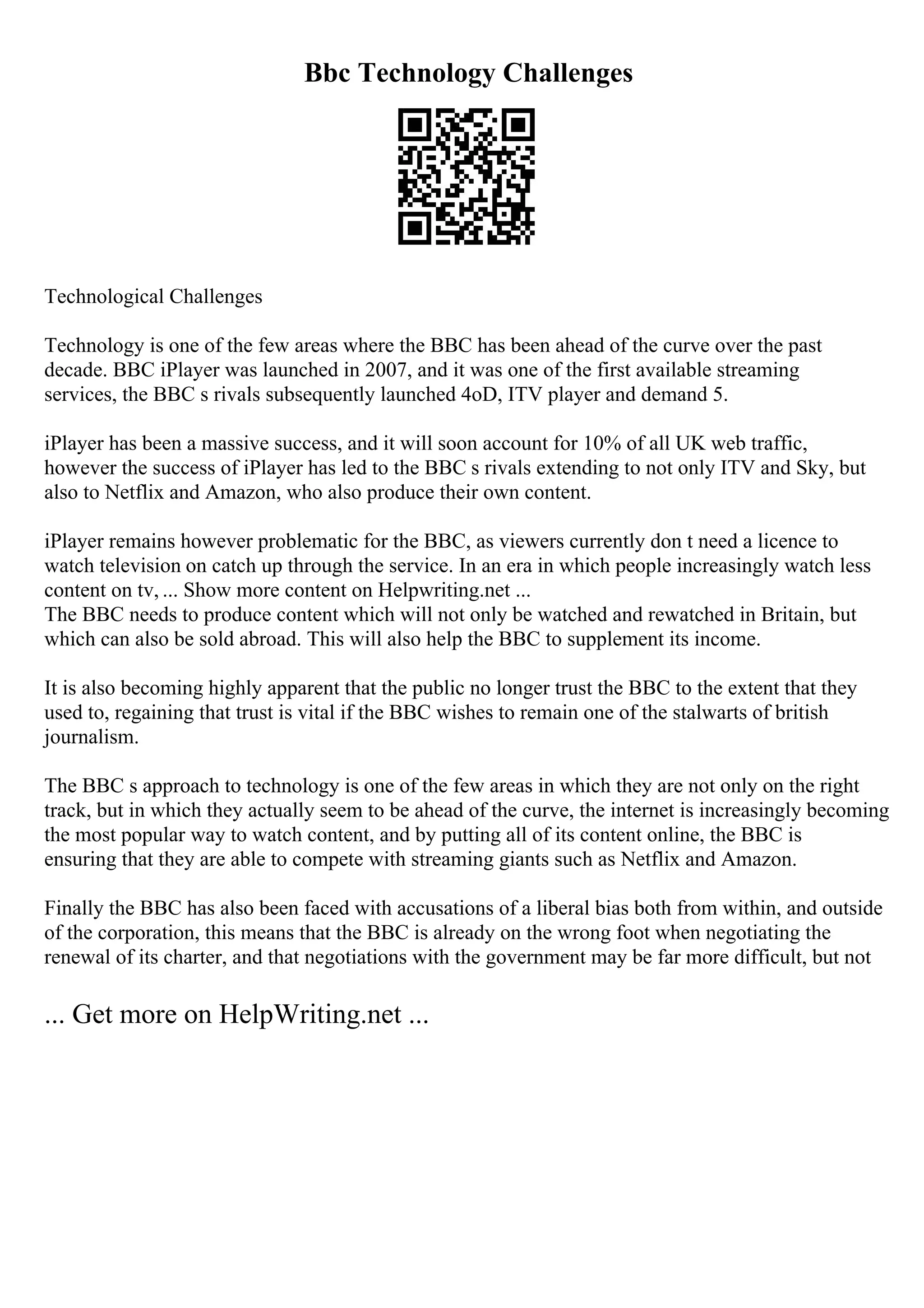 Bbc Technology Challenges
Technological Challenges
Technology is one of the few areas where the BBC has been ahead of the curve over the past
decade. BBC iPlayer was launched in 2007, and it was one of the first available streaming
services, the BBC s rivals subsequently launched 4oD, ITV player and demand 5.
iPlayer has been a massive success, and it will soon account for 10% of all UK web traffic,
however the success of iPlayer has led to the BBC s rivals extending to not only ITV and Sky, but
also to Netflix and Amazon, who also produce their own content.
iPlayer remains however problematic for the BBC, as viewers currently don t need a licence to
watch television on catch up through the service. In an era in which people increasingly watch less
content on tv, ... Show more content on Helpwriting.net ...
The BBC needs to produce content which will not only be watched and rewatched in Britain, but
which can also be sold abroad. This will also help the BBC to supplement its income.
It is also becoming highly apparent that the public no longer trust the BBC to the extent that they
used to, regaining that trust is vital if the BBC wishes to remain one of the stalwarts of british
journalism.
The BBC s approach to technology is one of the few areas in which they are not only on the right
track, but in which they actually seem to be ahead of the curve, the internet is increasingly becoming
the most popular way to watch content, and by putting all of its content online, the BBC is
ensuring that they are able to compete with streaming giants such as Netflix and Amazon.
Finally the BBC has also been faced with accusations of a liberal bias both from within, and outside
of the corporation, this means that the BBC is already on the wrong foot when negotiating the
renewal of its charter, and that negotiations with the government may be far more difficult, but not
... Get more on HelpWriting.net ...
 
