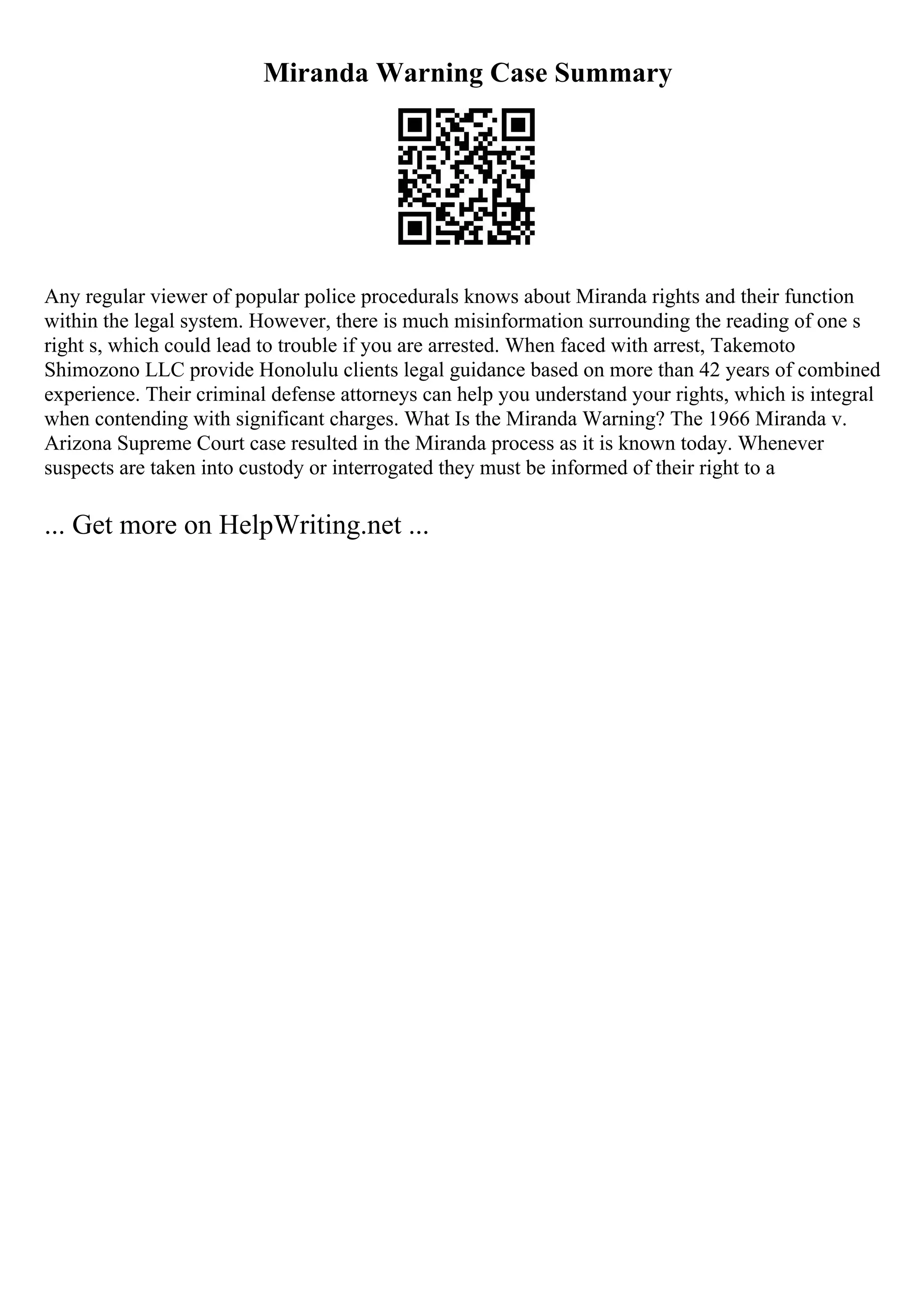 Miranda Warning Case Summary
Any regular viewer of popular police procedurals knows about Miranda rights and their function
within the legal system. However, there is much misinformation surrounding the reading of one s
right s, which could lead to trouble if you are arrested. When faced with arrest, Takemoto
Shimozono LLC provide Honolulu clients legal guidance based on more than 42 years of combined
experience. Their criminal defense attorneys can help you understand your rights, which is integral
when contending with significant charges. What Is the Miranda Warning? The 1966 Miranda v.
Arizona Supreme Court case resulted in the Miranda process as it is known today. Whenever
suspects are taken into custody or interrogated they must be informed of their right to a
... Get more on HelpWriting.net ...
 