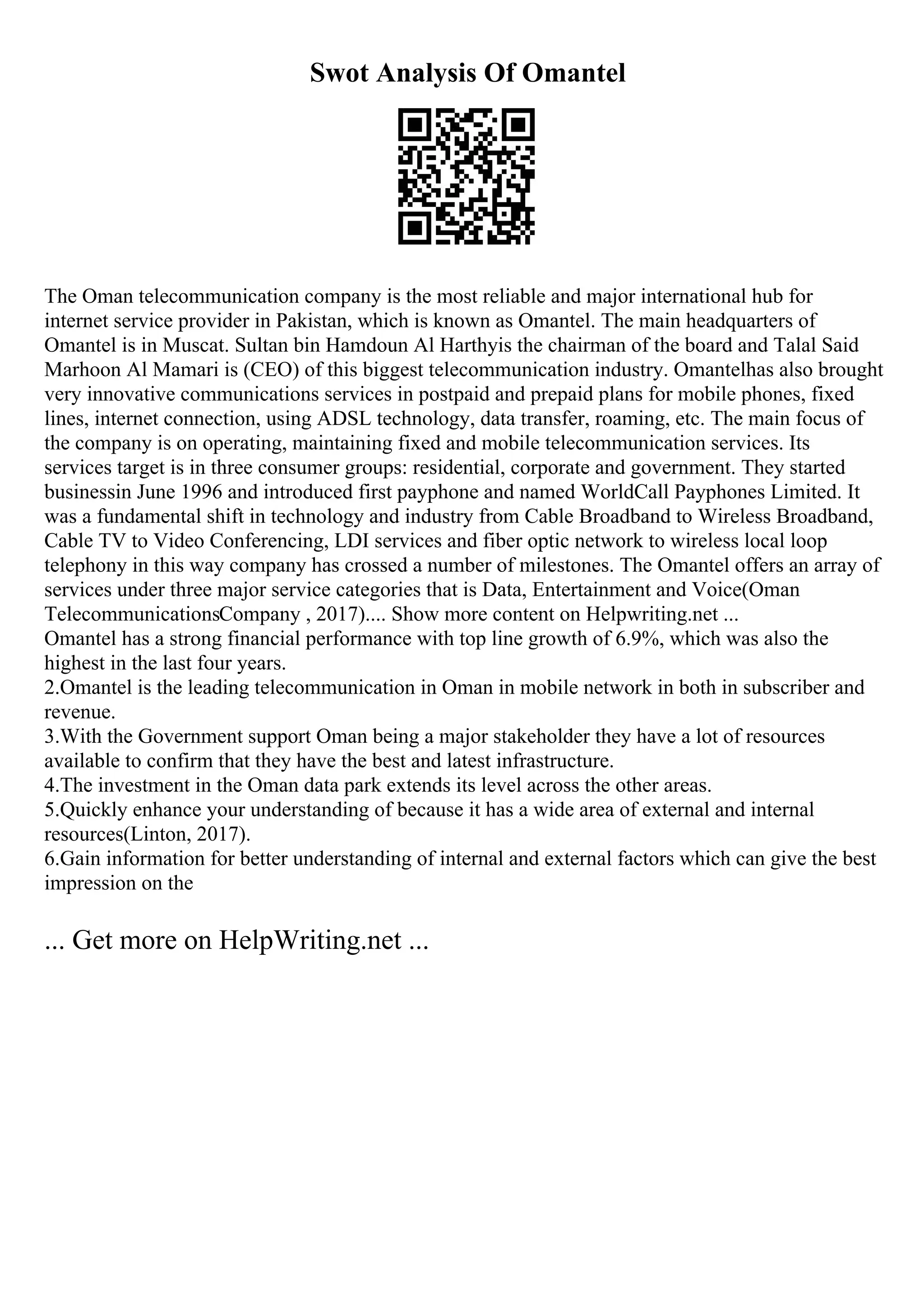 Swot Analysis Of Omantel
The Oman telecommunication company is the most reliable and major international hub for
internet service provider in Pakistan, which is known as Omantel. The main headquarters of
Omantel is in Muscat. Sultan bin Hamdoun Al Harthyis the chairman of the board and Talal Said
Marhoon Al Mamari is (CEO) of this biggest telecommunication industry. Omantelhas also brought
very innovative communications services in postpaid and prepaid plans for mobile phones, fixed
lines, internet connection, using ADSL technology, data transfer, roaming, etc. The main focus of
the company is on operating, maintaining fixed and mobile telecommunication services. Its
services target is in three consumer groups: residential, corporate and government. They started
businessin June 1996 and introduced first payphone and named WorldCall Payphones Limited. It
was a fundamental shift in technology and industry from Cable Broadband to Wireless Broadband,
Cable TV to Video Conferencing, LDI services and fiber optic network to wireless local loop
telephony in this way company has crossed a number of milestones. The Omantel offers an array of
services under three major service categories that is Data, Entertainment and Voice(Oman
TelecommunicationsCompany , 2017).... Show more content on Helpwriting.net ...
Omantel has a strong financial performance with top line growth of 6.9%, which was also the
highest in the last four years.
2.Omantel is the leading telecommunication in Oman in mobile network in both in subscriber and
revenue.
3.With the Government support Oman being a major stakeholder they have a lot of resources
available to confirm that they have the best and latest infrastructure.
4.The investment in the Oman data park extends its level across the other areas.
5.Quickly enhance your understanding of because it has a wide area of external and internal
resources(Linton, 2017).
6.Gain information for better understanding of internal and external factors which can give the best
impression on the
... Get more on HelpWriting.net ...
 