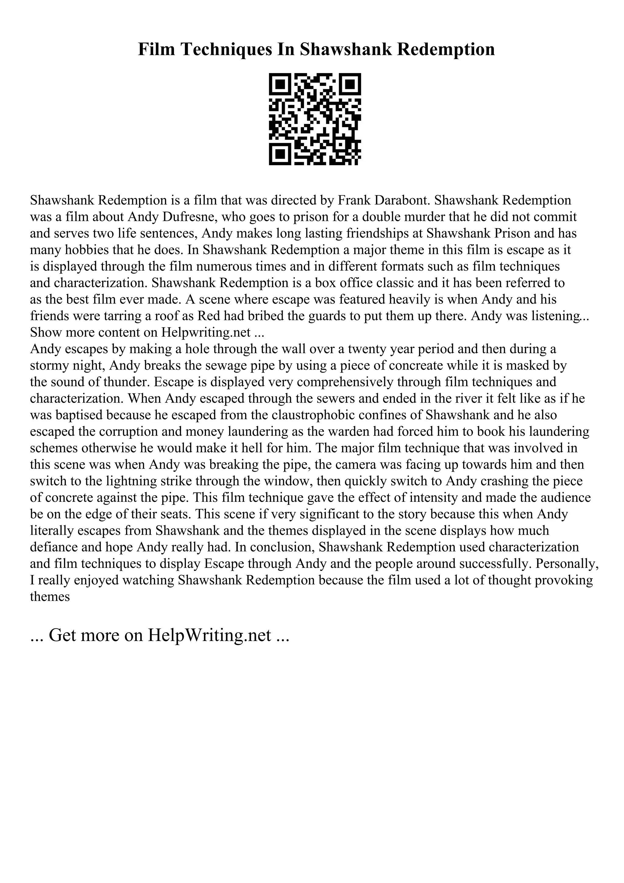 Film Techniques In Shawshank Redemption
Shawshank Redemption is a film that was directed by Frank Darabont. Shawshank Redemption
was a film about Andy Dufresne, who goes to prison for a double murder that he did not commit
and serves two life sentences, Andy makes long lasting friendships at Shawshank Prison and has
many hobbies that he does. In Shawshank Redemption a major theme in this film is escape as it
is displayed through the film numerous times and in different formats such as film techniques
and characterization. Shawshank Redemption is a box office classic and it has been referred to
as the best film ever made. A scene where escape was featured heavily is when Andy and his
friends were tarring a roof as Red had bribed the guards to put them up there. Andy was listening...
Show more content on Helpwriting.net ...
Andy escapes by making a hole through the wall over a twenty year period and then during a
stormy night, Andy breaks the sewage pipe by using a piece of concreate while it is masked by
the sound of thunder. Escape is displayed very comprehensively through film techniques and
characterization. When Andy escaped through the sewers and ended in the river it felt like as if he
was baptised because he escaped from the claustrophobic confines of Shawshank and he also
escaped the corruption and money laundering as the warden had forced him to book his laundering
schemes otherwise he would make it hell for him. The major film technique that was involved in
this scene was when Andy was breaking the pipe, the camera was facing up towards him and then
switch to the lightning strike through the window, then quickly switch to Andy crashing the piece
of concrete against the pipe. This film technique gave the effect of intensity and made the audience
be on the edge of their seats. This scene if very significant to the story because this when Andy
literally escapes from Shawshank and the themes displayed in the scene displays how much
defiance and hope Andy really had. In conclusion, Shawshank Redemption used characterization
and film techniques to display Escape through Andy and the people around successfully. Personally,
I really enjoyed watching Shawshank Redemption because the film used a lot of thought provoking
themes
... Get more on HelpWriting.net ...
 