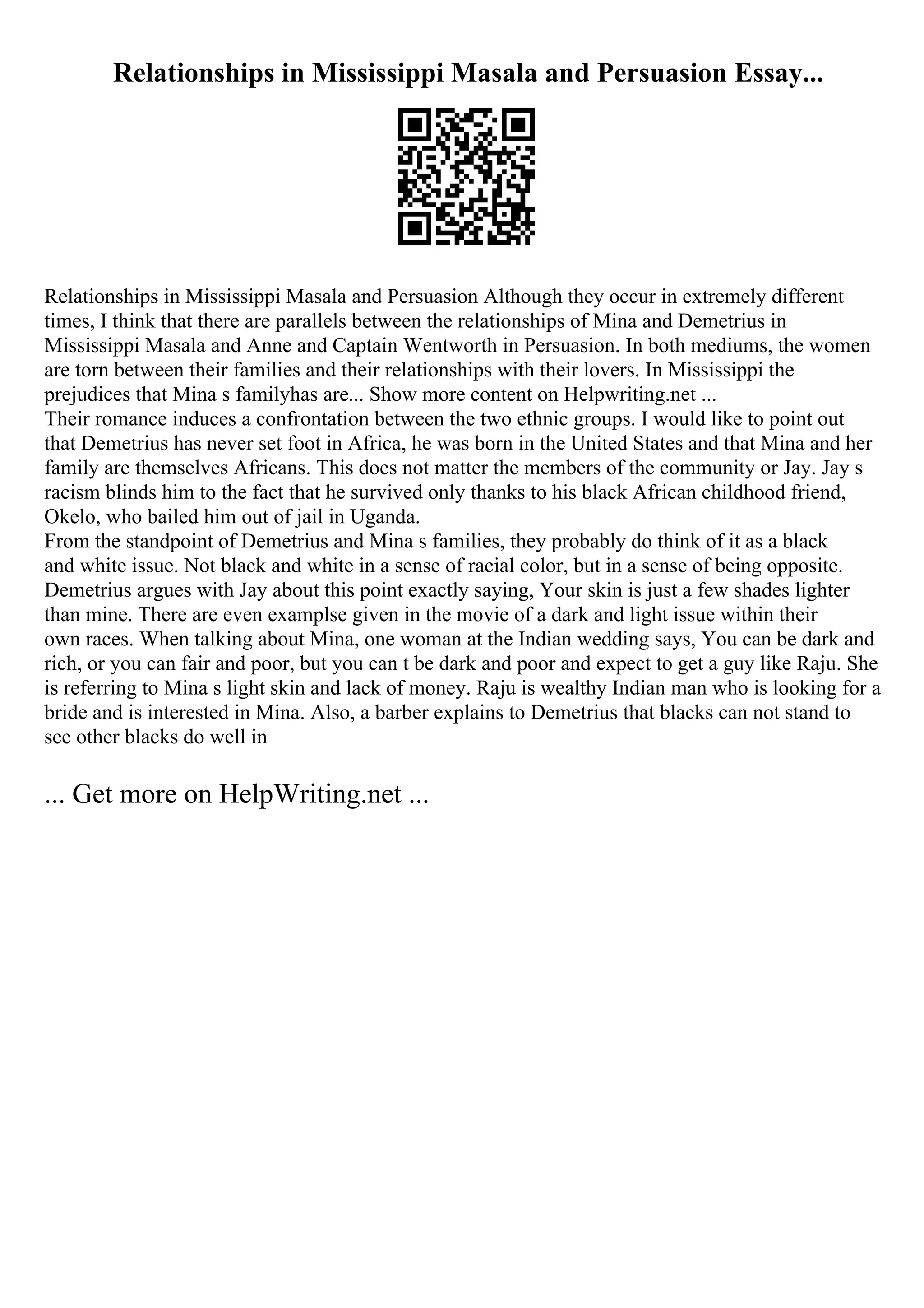 Relationships in Mississippi Masala and Persuasion Essay...
Relationships in Mississippi Masala and Persuasion Although they occur in extremely different
times, I think that there are parallels between the relationships of Mina and Demetrius in
Mississippi Masala and Anne and Captain Wentworth in Persuasion. In both mediums, the women
are torn between their families and their relationships with their lovers. In Mississippi the
prejudices that Mina s familyhas are... Show more content on Helpwriting.net ...
Their romance induces a confrontation between the two ethnic groups. I would like to point out
that Demetrius has never set foot in Africa, he was born in the United States and that Mina and her
family are themselves Africans. This does not matter the members of the community or Jay. Jay s
racism blinds him to the fact that he survived only thanks to his black African childhood friend,
Okelo, who bailed him out of jail in Uganda.
From the standpoint of Demetrius and Mina s families, they probably do think of it as a black
and white issue. Not black and white in a sense of racial color, but in a sense of being opposite.
Demetrius argues with Jay about this point exactly saying, Your skin is just a few shades lighter
than mine. There are even examplse given in the movie of a dark and light issue within their
own races. When talking about Mina, one woman at the Indian wedding says, You can be dark and
rich, or you can fair and poor, but you can t be dark and poor and expect to get a guy like Raju. She
is referring to Mina s light skin and lack of money. Raju is wealthy Indian man who is looking for a
bride and is interested in Mina. Also, a barber explains to Demetrius that blacks can not stand to
see other blacks do well in
... Get more on HelpWriting.net ...
 