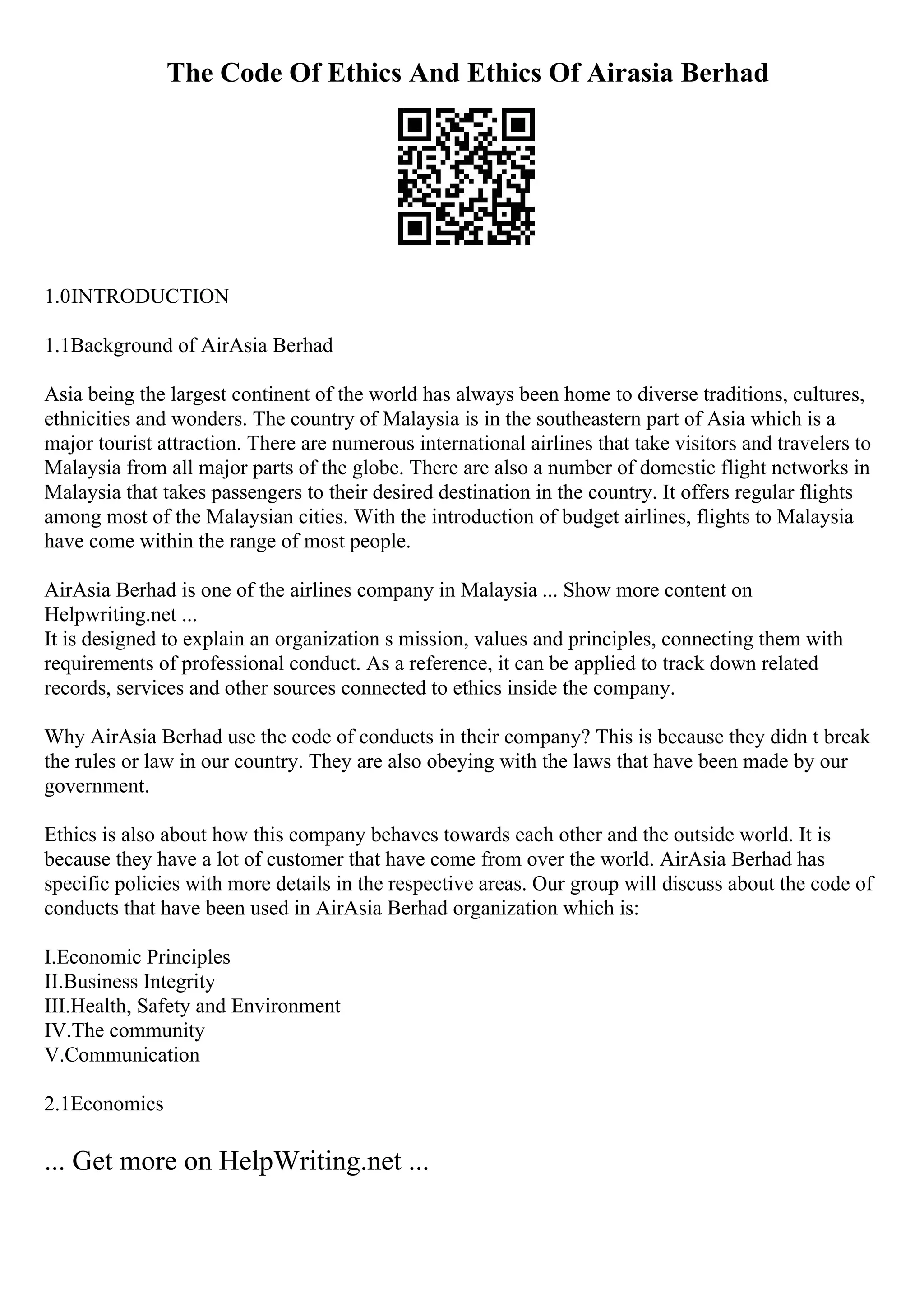 The Code Of Ethics And Ethics Of Airasia Berhad
1.0INTRODUCTION
1.1Background of AirAsia Berhad
Asia being the largest continent of the world has always been home to diverse traditions, cultures,
ethnicities and wonders. The country of Malaysia is in the southeastern part of Asia which is a
major tourist attraction. There are numerous international airlines that take visitors and travelers to
Malaysia from all major parts of the globe. There are also a number of domestic flight networks in
Malaysia that takes passengers to their desired destination in the country. It offers regular flights
among most of the Malaysian cities. With the introduction of budget airlines, flights to Malaysia
have come within the range of most people.
AirAsia Berhad is one of the airlines company in Malaysia ... Show more content on
Helpwriting.net ...
It is designed to explain an organization s mission, values and principles, connecting them with
requirements of professional conduct. As a reference, it can be applied to track down related
records, services and other sources connected to ethics inside the company.
Why AirAsia Berhad use the code of conducts in their company? This is because they didn t break
the rules or law in our country. They are also obeying with the laws that have been made by our
government.
Ethics is also about how this company behaves towards each other and the outside world. It is
because they have a lot of customer that have come from over the world. AirAsia Berhad has
specific policies with more details in the respective areas. Our group will discuss about the code of
conducts that have been used in AirAsia Berhad organization which is:
I.Economic Principles
II.Business Integrity
III.Health, Safety and Environment
IV.The community
V.Communication
2.1Economics
... Get more on HelpWriting.net ...
 