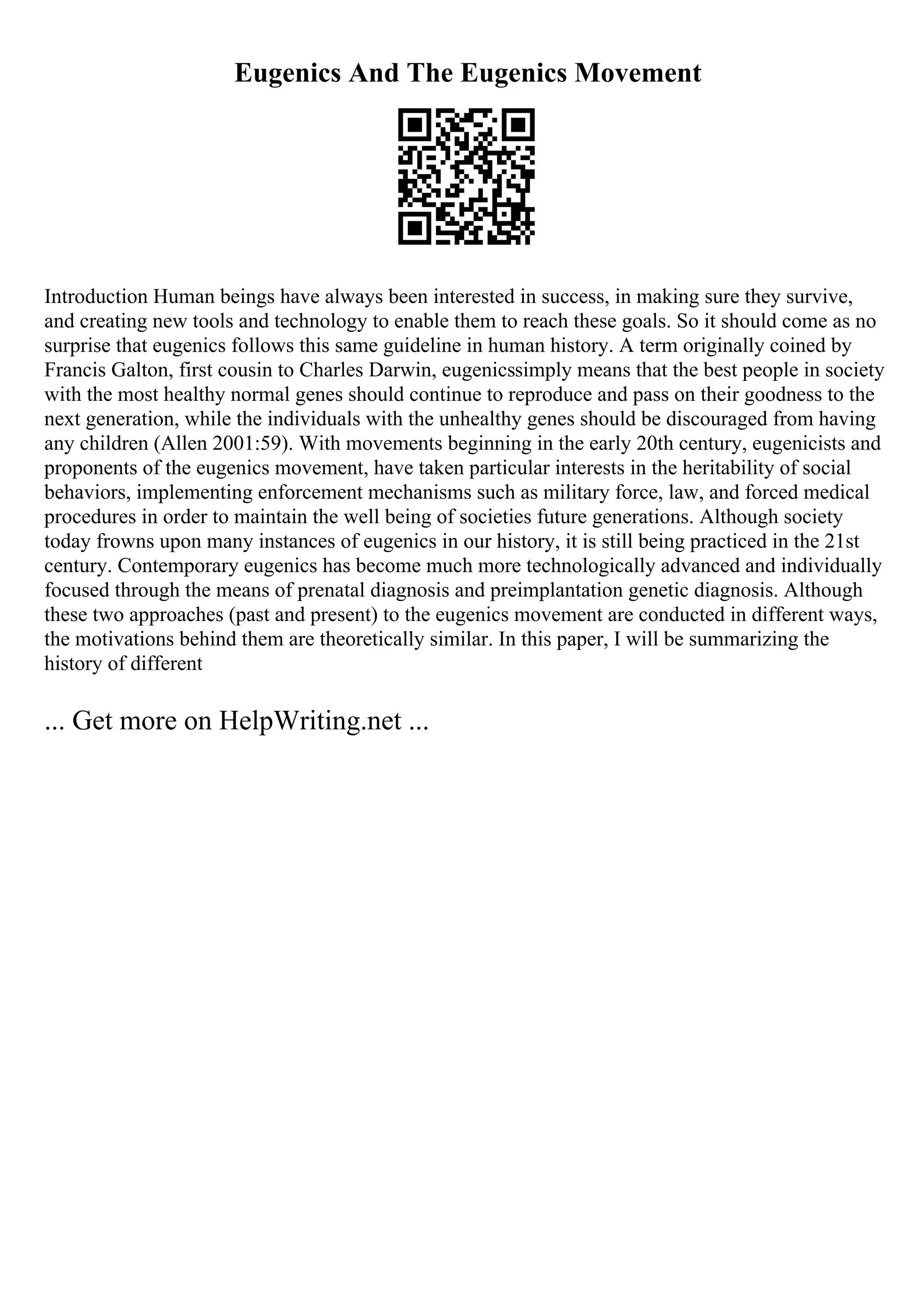Eugenics And The Eugenics Movement
Introduction Human beings have always been interested in success, in making sure they survive,
and creating new tools and technology to enable them to reach these goals. So it should come as no
surprise that eugenics follows this same guideline in human history. A term originally coined by
Francis Galton, first cousin to Charles Darwin, eugenicssimply means that the best people in society
with the most healthy normal genes should continue to reproduce and pass on their goodness to the
next generation, while the individuals with the unhealthy genes should be discouraged from having
any children (Allen 2001:59). With movements beginning in the early 20th century, eugenicists and
proponents of the eugenics movement, have taken particular interests in the heritability of social
behaviors, implementing enforcement mechanisms such as military force, law, and forced medical
procedures in order to maintain the well being of societies future generations. Although society
today frowns upon many instances of eugenics in our history, it is still being practiced in the 21st
century. Contemporary eugenics has become much more technologically advanced and individually
focused through the means of prenatal diagnosis and preimplantation genetic diagnosis. Although
these two approaches (past and present) to the eugenics movement are conducted in different ways,
the motivations behind them are theoretically similar. In this paper, I will be summarizing the
history of different
... Get more on HelpWriting.net ...
 