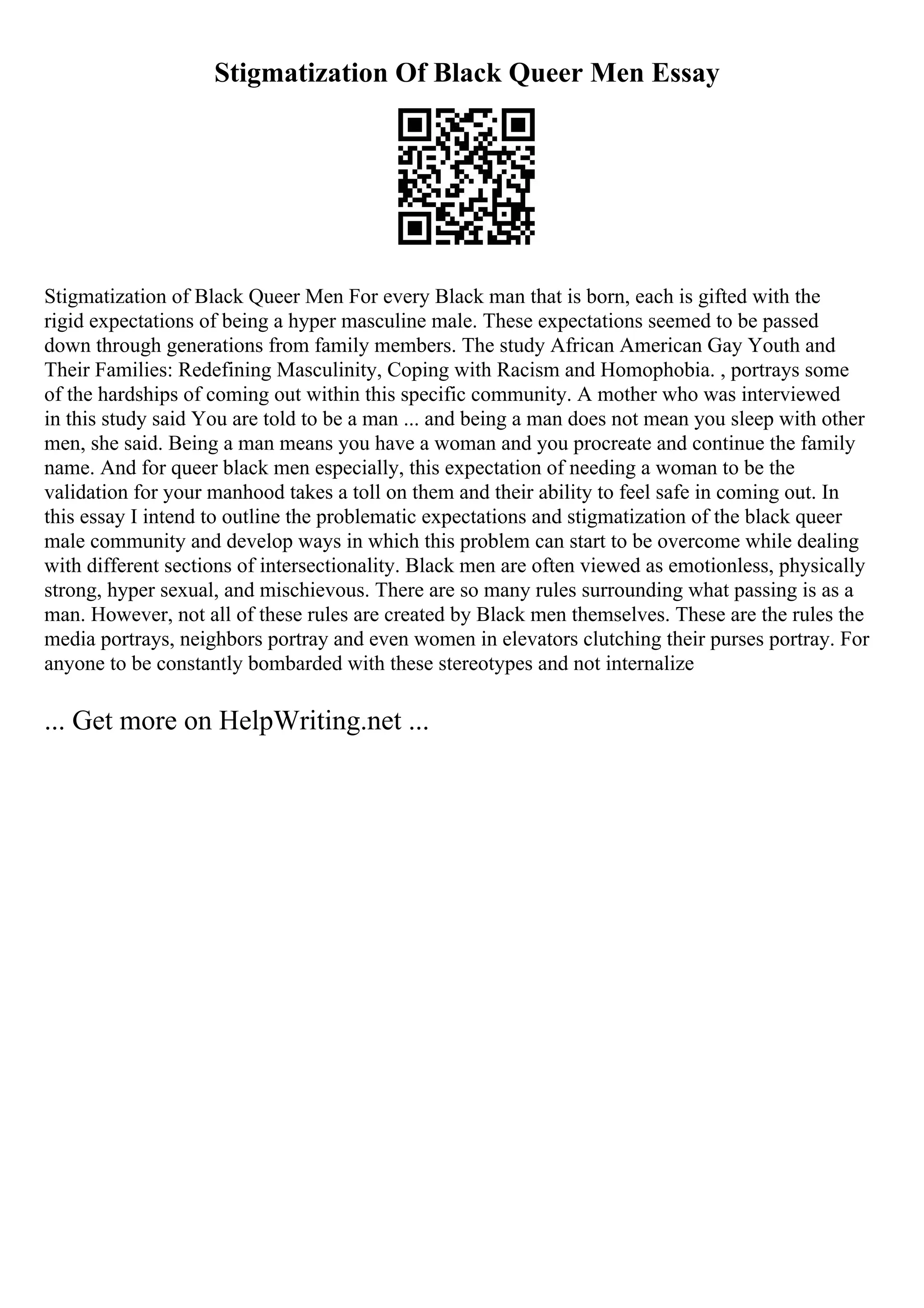Stigmatization Of Black Queer Men Essay
Stigmatization of Black Queer Men For every Black man that is born, each is gifted with the
rigid expectations of being a hyper masculine male. These expectations seemed to be passed
down through generations from family members. The study African American Gay Youth and
Their Families: Redefining Masculinity, Coping with Racism and Homophobia. , portrays some
of the hardships of coming out within this specific community. A mother who was interviewed
in this study said You are told to be a man ... and being a man does not mean you sleep with other
men, she said. Being a man means you have a woman and you procreate and continue the family
name. And for queer black men especially, this expectation of needing a woman to be the
validation for your manhood takes a toll on them and their ability to feel safe in coming out. In
this essay I intend to outline the problematic expectations and stigmatization of the black queer
male community and develop ways in which this problem can start to be overcome while dealing
with different sections of intersectionality. Black men are often viewed as emotionless, physically
strong, hyper sexual, and mischievous. There are so many rules surrounding what passing is as a
man. However, not all of these rules are created by Black men themselves. These are the rules the
media portrays, neighbors portray and even women in elevators clutching their purses portray. For
anyone to be constantly bombarded with these stereotypes and not internalize
... Get more on HelpWriting.net ...
 