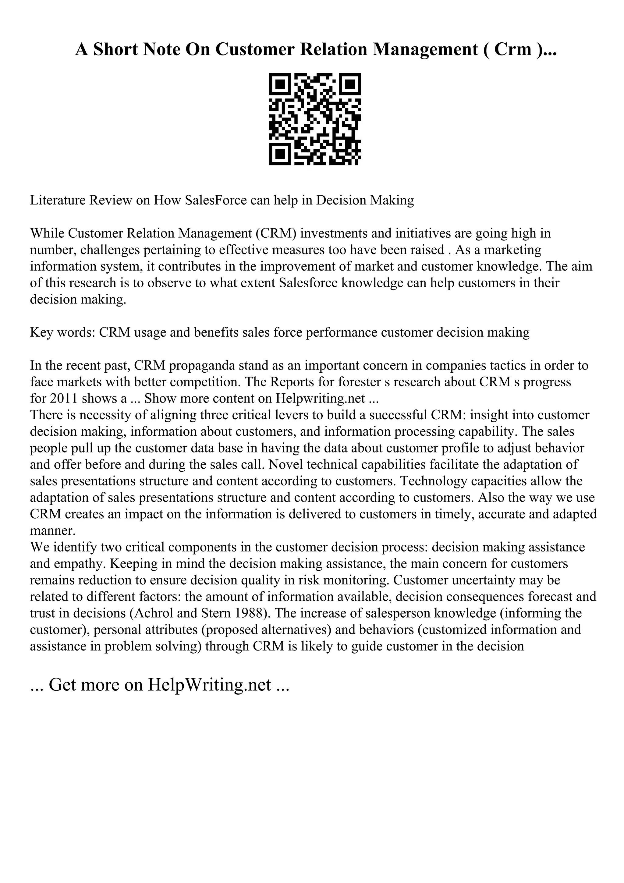 A Short Note On Customer Relation Management ( Crm )...
Literature Review on How SalesForce can help in Decision Making
While Customer Relation Management (CRM) investments and initiatives are going high in
number, challenges pertaining to effective measures too have been raised . As a marketing
information system, it contributes in the improvement of market and customer knowledge. The aim
of this research is to observe to what extent Salesforce knowledge can help customers in their
decision making.
Key words: CRM usage and benefits sales force performance customer decision making
In the recent past, CRM propaganda stand as an important concern in companies tactics in order to
face markets with better competition. The Reports for forester s research about CRM s progress
for 2011 shows a ... Show more content on Helpwriting.net ...
There is necessity of aligning three critical levers to build a successful CRM: insight into customer
decision making, information about customers, and information processing capability. The sales
people pull up the customer data base in having the data about customer profile to adjust behavior
and offer before and during the sales call. Novel technical capabilities facilitate the adaptation of
sales presentations structure and content according to customers. Technology capacities allow the
adaptation of sales presentations structure and content according to customers. Also the way we use
CRM creates an impact on the information is delivered to customers in timely, accurate and adapted
manner.
We identify two critical components in the customer decision process: decision making assistance
and empathy. Keeping in mind the decision making assistance, the main concern for customers
remains reduction to ensure decision quality in risk monitoring. Customer uncertainty may be
related to different factors: the amount of information available, decision consequences forecast and
trust in decisions (Achrol and Stern 1988). The increase of salesperson knowledge (informing the
customer), personal attributes (proposed alternatives) and behaviors (customized information and
assistance in problem solving) through CRM is likely to guide customer in the decision
... Get more on HelpWriting.net ...
 