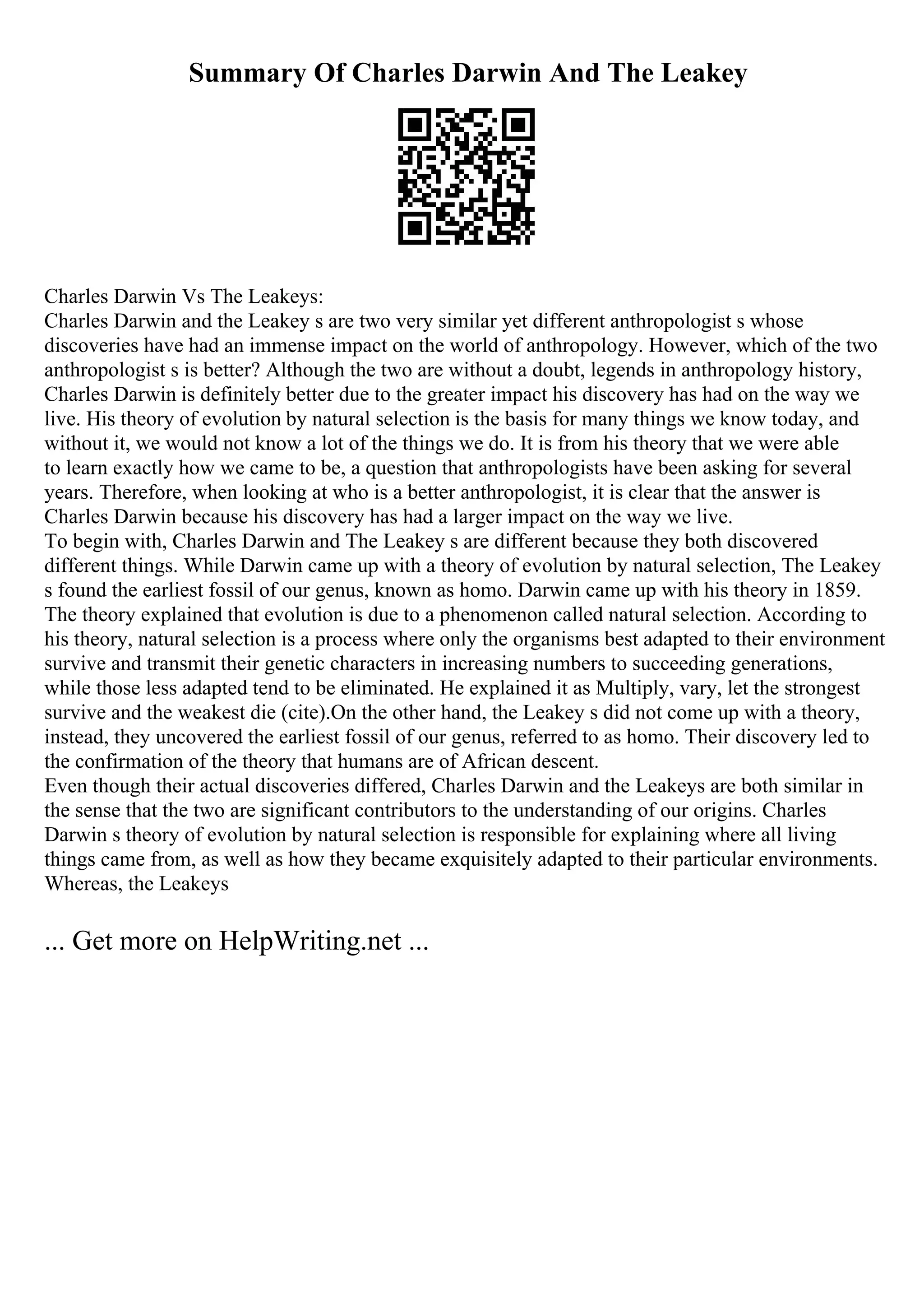 Summary Of Charles Darwin And The Leakey
Charles Darwin Vs The Leakeys:
Charles Darwin and the Leakey s are two very similar yet different anthropologist s whose
discoveries have had an immense impact on the world of anthropology. However, which of the two
anthropologist s is better? Although the two are without a doubt, legends in anthropology history,
Charles Darwin is definitely better due to the greater impact his discovery has had on the way we
live. His theory of evolution by natural selection is the basis for many things we know today, and
without it, we would not know a lot of the things we do. It is from his theory that we were able
to learn exactly how we came to be, a question that anthropologists have been asking for several
years. Therefore, when looking at who is a better anthropologist, it is clear that the answer is
Charles Darwin because his discovery has had a larger impact on the way we live.
To begin with, Charles Darwin and The Leakey s are different because they both discovered
different things. While Darwin came up with a theory of evolution by natural selection, The Leakey
s found the earliest fossil of our genus, known as homo. Darwin came up with his theory in 1859.
The theory explained that evolution is due to a phenomenon called natural selection. According to
his theory, natural selection is a process where only the organisms best adapted to their environment
survive and transmit their genetic characters in increasing numbers to succeeding generations,
while those less adapted tend to be eliminated. He explained it as Multiply, vary, let the strongest
survive and the weakest die (cite).On the other hand, the Leakey s did not come up with a theory,
instead, they uncovered the earliest fossil of our genus, referred to as homo. Their discovery led to
the confirmation of the theory that humans are of African descent.
Even though their actual discoveries differed, Charles Darwin and the Leakeys are both similar in
the sense that the two are significant contributors to the understanding of our origins. Charles
Darwin s theory of evolution by natural selection is responsible for explaining where all living
things came from, as well as how they became exquisitely adapted to their particular environments.
Whereas, the Leakeys
... Get more on HelpWriting.net ...
 