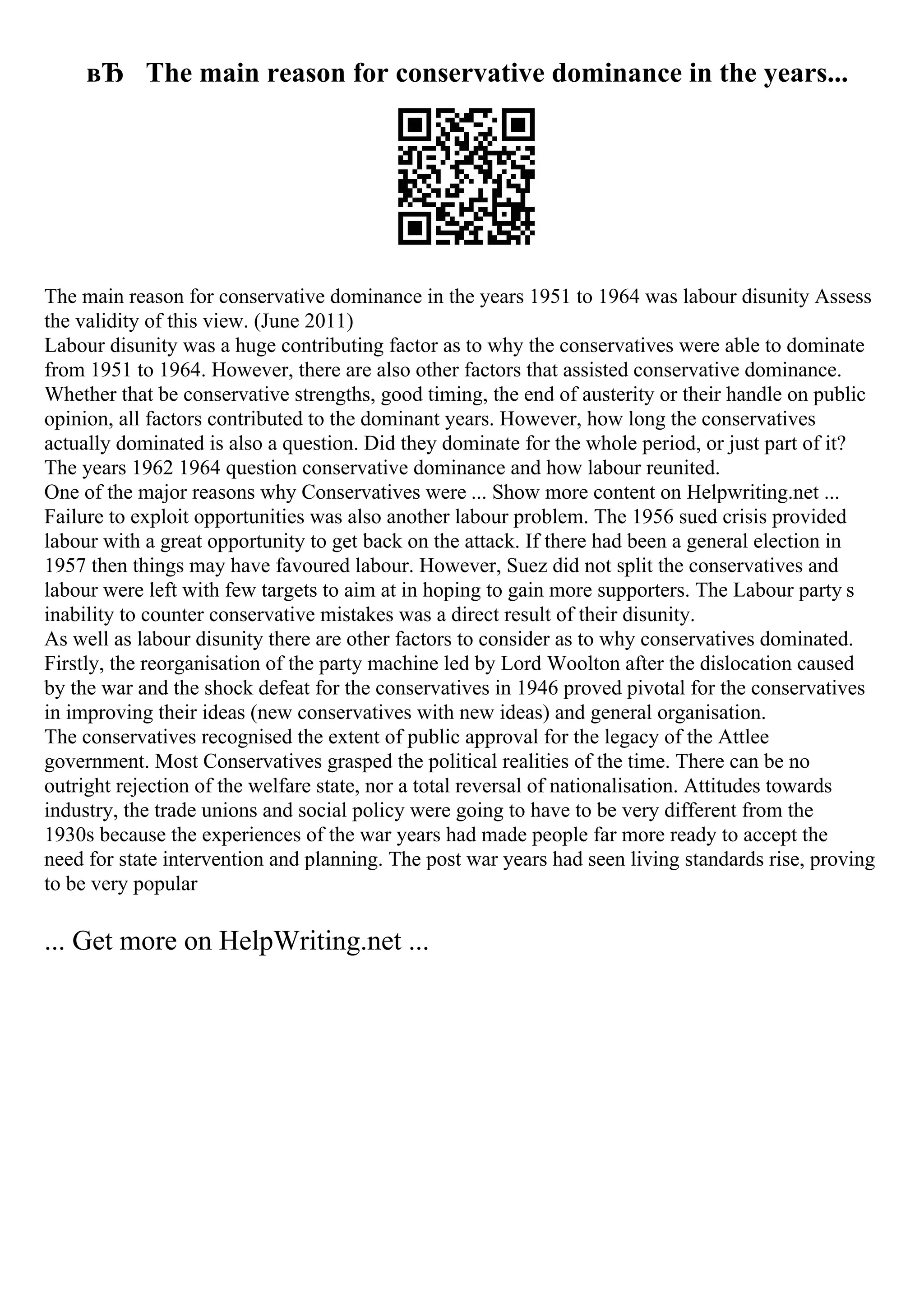 вЂ The main reason for conservative dominance in the years...
The main reason for conservative dominance in the years 1951 to 1964 was labour disunity Assess
the validity of this view. (June 2011)
Labour disunity was a huge contributing factor as to why the conservatives were able to dominate
from 1951 to 1964. However, there are also other factors that assisted conservative dominance.
Whether that be conservative strengths, good timing, the end of austerity or their handle on public
opinion, all factors contributed to the dominant years. However, how long the conservatives
actually dominated is also a question. Did they dominate for the whole period, or just part of it?
The years 1962 1964 question conservative dominance and how labour reunited.
One of the major reasons why Conservatives were ... Show more content on Helpwriting.net ...
Failure to exploit opportunities was also another labour problem. The 1956 sued crisis provided
labour with a great opportunity to get back on the attack. If there had been a general election in
1957 then things may have favoured labour. However, Suez did not split the conservatives and
labour were left with few targets to aim at in hoping to gain more supporters. The Labour party s
inability to counter conservative mistakes was a direct result of their disunity.
As well as labour disunity there are other factors to consider as to why conservatives dominated.
Firstly, the reorganisation of the party machine led by Lord Woolton after the dislocation caused
by the war and the shock defeat for the conservatives in 1946 proved pivotal for the conservatives
in improving their ideas (new conservatives with new ideas) and general organisation.
The conservatives recognised the extent of public approval for the legacy of the Attlee
government. Most Conservatives grasped the political realities of the time. There can be no
outright rejection of the welfare state, nor a total reversal of nationalisation. Attitudes towards
industry, the trade unions and social policy were going to have to be very different from the
1930s because the experiences of the war years had made people far more ready to accept the
need for state intervention and planning. The post war years had seen living standards rise, proving
to be very popular
... Get more on HelpWriting.net ...
 