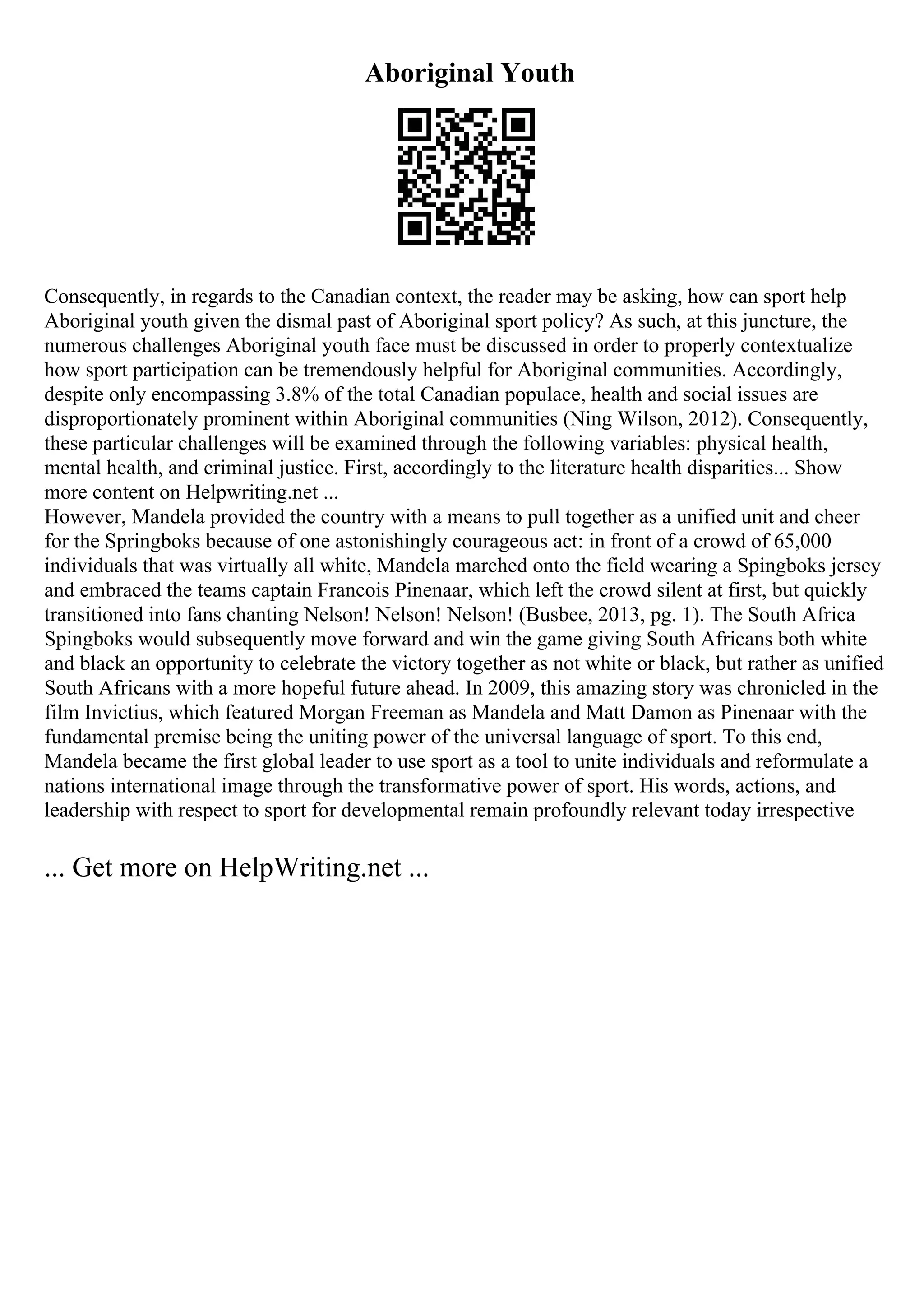 Aboriginal Youth
Consequently, in regards to the Canadian context, the reader may be asking, how can sport help
Aboriginal youth given the dismal past of Aboriginal sport policy? As such, at this juncture, the
numerous challenges Aboriginal youth face must be discussed in order to properly contextualize
how sport participation can be tremendously helpful for Aboriginal communities. Accordingly,
despite only encompassing 3.8% of the total Canadian populace, health and social issues are
disproportionately prominent within Aboriginal communities (Ning Wilson, 2012). Consequently,
these particular challenges will be examined through the following variables: physical health,
mental health, and criminal justice. First, accordingly to the literature health disparities... Show
more content on Helpwriting.net ...
However, Mandela provided the country with a means to pull together as a unified unit and cheer
for the Springboks because of one astonishingly courageous act: in front of a crowd of 65,000
individuals that was virtually all white, Mandela marched onto the field wearing a Spingboks jersey
and embraced the teams captain Francois Pinenaar, which left the crowd silent at first, but quickly
transitioned into fans chanting Nelson! Nelson! Nelson! (Busbee, 2013, pg. 1). The South Africa
Spingboks would subsequently move forward and win the game giving South Africans both white
and black an opportunity to celebrate the victory together as not white or black, but rather as unified
South Africans with a more hopeful future ahead. In 2009, this amazing story was chronicled in the
film Invictius, which featured Morgan Freeman as Mandela and Matt Damon as Pinenaar with the
fundamental premise being the uniting power of the universal language of sport. To this end,
Mandela became the first global leader to use sport as a tool to unite individuals and reformulate a
nations international image through the transformative power of sport. His words, actions, and
leadership with respect to sport for developmental remain profoundly relevant today irrespective
... Get more on HelpWriting.net ...
 