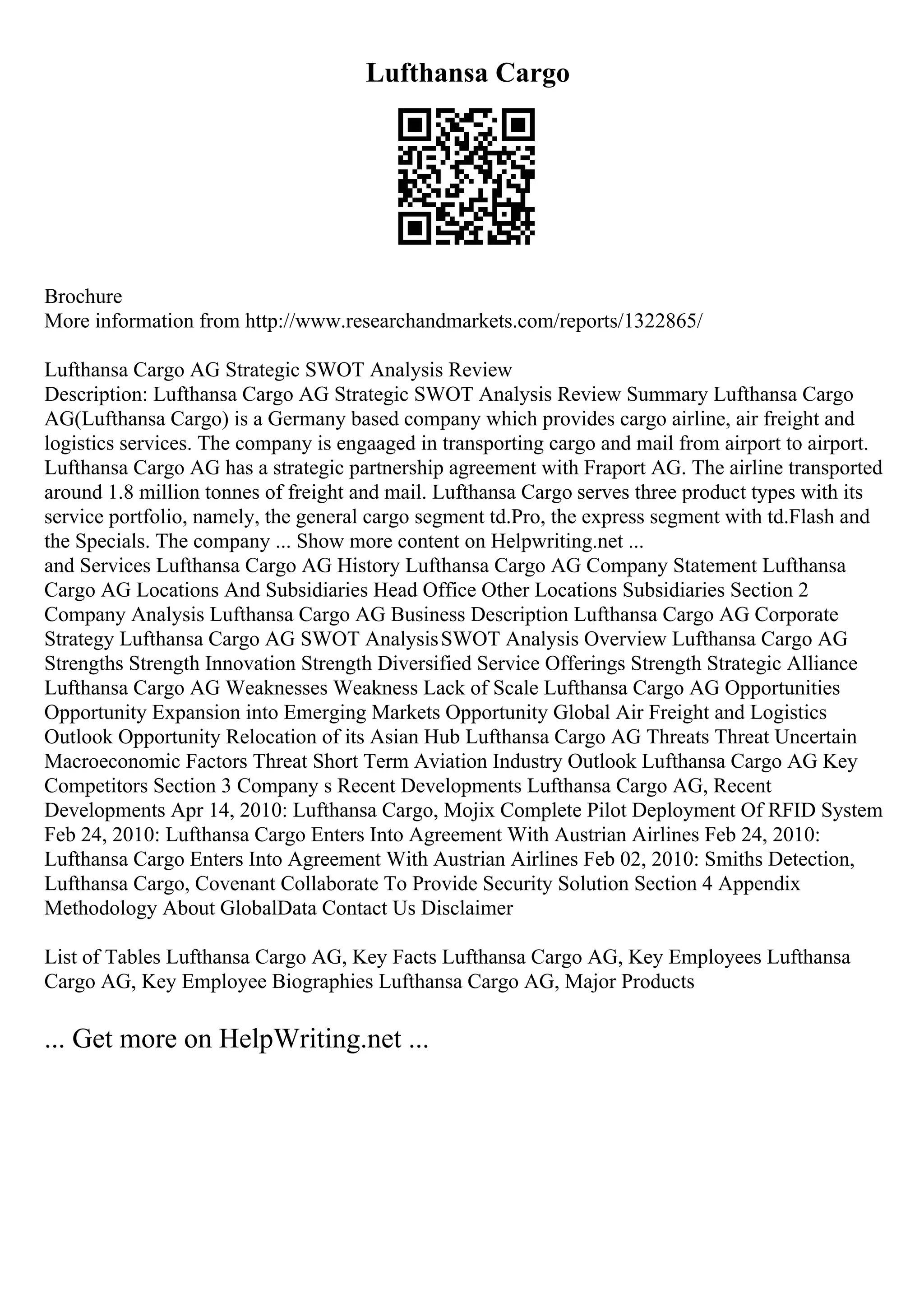 Lufthansa Cargo
Brochure
More information from http://www.researchandmarkets.com/reports/1322865/
Lufthansa Cargo AG Strategic SWOT Analysis Review
Description: Lufthansa Cargo AG Strategic SWOT Analysis Review Summary Lufthansa Cargo
AG(Lufthansa Cargo) is a Germany based company which provides cargo airline, air freight and
logistics services. The company is engaaged in transporting cargo and mail from airport to airport.
Lufthansa Cargo AG has a strategic partnership agreement with Fraport AG. The airline transported
around 1.8 million tonnes of freight and mail. Lufthansa Cargo serves three product types with its
service portfolio, namely, the general cargo segment td.Pro, the express segment with td.Flash and
the Specials. The company ... Show more content on Helpwriting.net ...
and Services Lufthansa Cargo AG History Lufthansa Cargo AG Company Statement Lufthansa
Cargo AG Locations And Subsidiaries Head Office Other Locations Subsidiaries Section 2
Company Analysis Lufthansa Cargo AG Business Description Lufthansa Cargo AG Corporate
Strategy Lufthansa Cargo AG SWOT AnalysisSWOT Analysis Overview Lufthansa Cargo AG
Strengths Strength Innovation Strength Diversified Service Offerings Strength Strategic Alliance
Lufthansa Cargo AG Weaknesses Weakness Lack of Scale Lufthansa Cargo AG Opportunities
Opportunity Expansion into Emerging Markets Opportunity Global Air Freight and Logistics
Outlook Opportunity Relocation of its Asian Hub Lufthansa Cargo AG Threats Threat Uncertain
Macroeconomic Factors Threat Short Term Aviation Industry Outlook Lufthansa Cargo AG Key
Competitors Section 3 Company s Recent Developments Lufthansa Cargo AG, Recent
Developments Apr 14, 2010: Lufthansa Cargo, Mojix Complete Pilot Deployment Of RFID System
Feb 24, 2010: Lufthansa Cargo Enters Into Agreement With Austrian Airlines Feb 24, 2010:
Lufthansa Cargo Enters Into Agreement With Austrian Airlines Feb 02, 2010: Smiths Detection,
Lufthansa Cargo, Covenant Collaborate To Provide Security Solution Section 4 Appendix
Methodology About GlobalData Contact Us Disclaimer
List of Tables Lufthansa Cargo AG, Key Facts Lufthansa Cargo AG, Key Employees Lufthansa
Cargo AG, Key Employee Biographies Lufthansa Cargo AG, Major Products
... Get more on HelpWriting.net ...
 