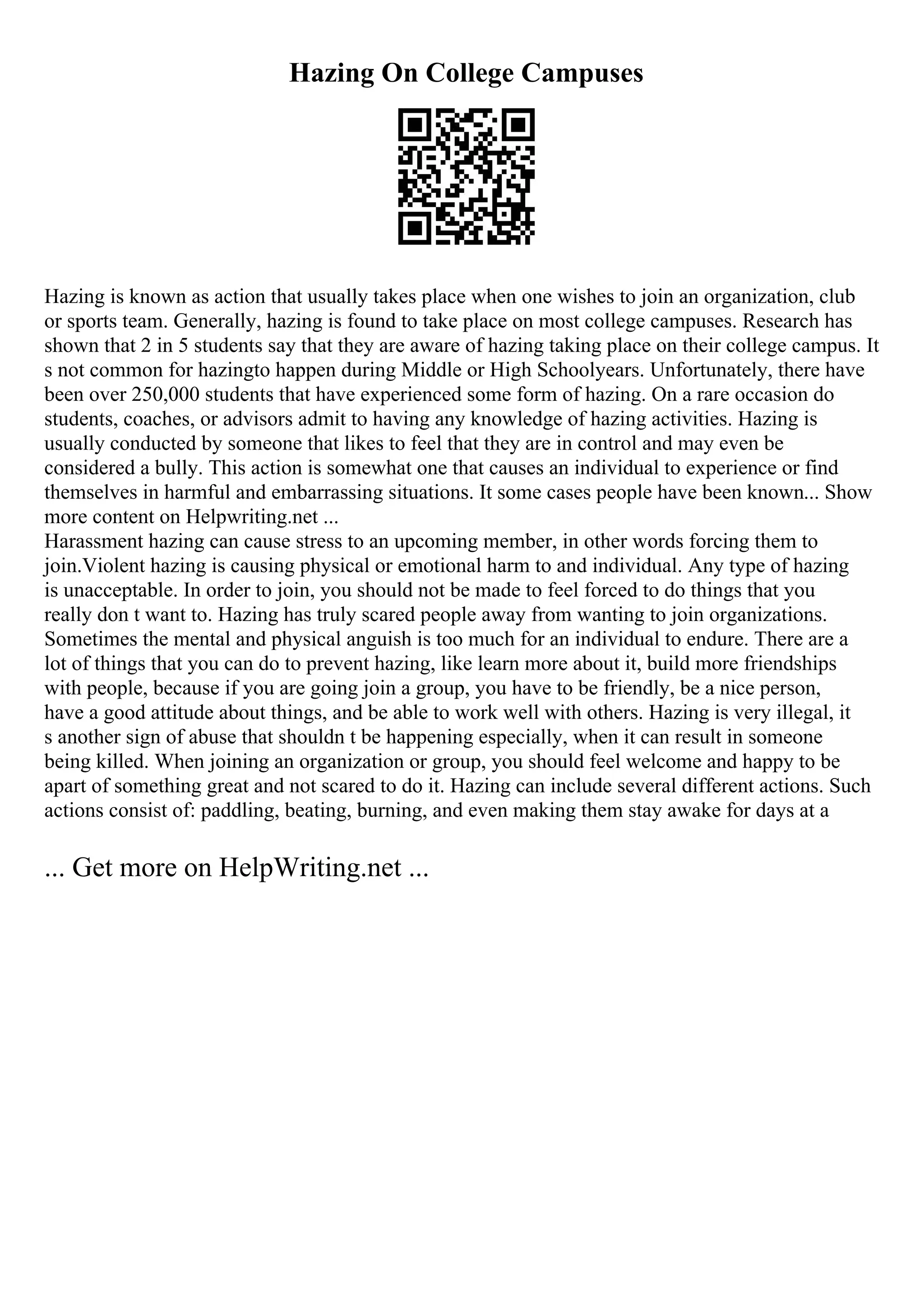 Hazing On College Campuses
Hazing is known as action that usually takes place when one wishes to join an organization, club
or sports team. Generally, hazing is found to take place on most college campuses. Research has
shown that 2 in 5 students say that they are aware of hazing taking place on their college campus. It
s not common for hazingto happen during Middle or High Schoolyears. Unfortunately, there have
been over 250,000 students that have experienced some form of hazing. On a rare occasion do
students, coaches, or advisors admit to having any knowledge of hazing activities. Hazing is
usually conducted by someone that likes to feel that they are in control and may even be
considered a bully. This action is somewhat one that causes an individual to experience or find
themselves in harmful and embarrassing situations. It some cases people have been known... Show
more content on Helpwriting.net ...
Harassment hazing can cause stress to an upcoming member, in other words forcing them to
join.Violent hazing is causing physical or emotional harm to and individual. Any type of hazing
is unacceptable. In order to join, you should not be made to feel forced to do things that you
really don t want to. Hazing has truly scared people away from wanting to join organizations.
Sometimes the mental and physical anguish is too much for an individual to endure. There are a
lot of things that you can do to prevent hazing, like learn more about it, build more friendships
with people, because if you are going join a group, you have to be friendly, be a nice person,
have a good attitude about things, and be able to work well with others. Hazing is very illegal, it
s another sign of abuse that shouldn t be happening especially, when it can result in someone
being killed. When joining an organization or group, you should feel welcome and happy to be
apart of something great and not scared to do it. Hazing can include several different actions. Such
actions consist of: paddling, beating, burning, and even making them stay awake for days at a
... Get more on HelpWriting.net ...
 