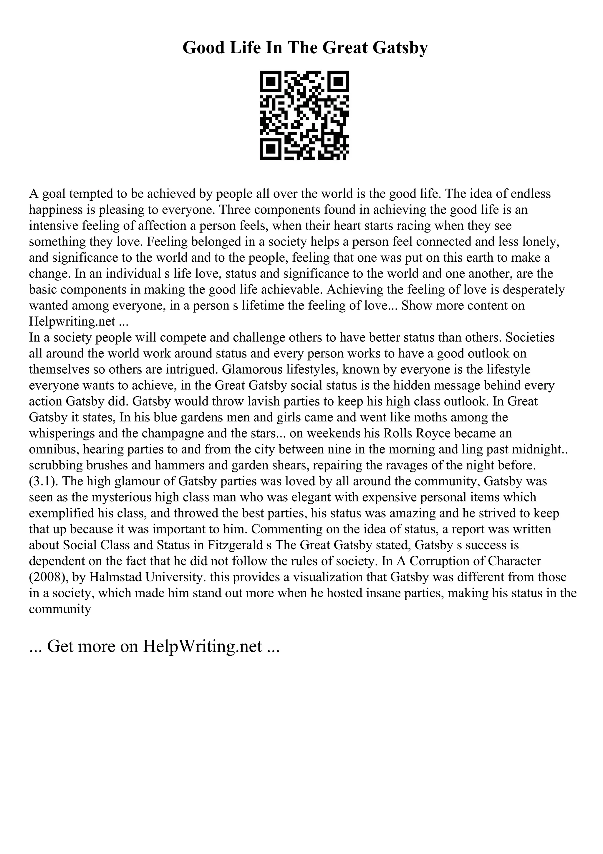 Good Life In The Great Gatsby
A goal tempted to be achieved by people all over the world is the good life. The idea of endless
happiness is pleasing to everyone. Three components found in achieving the good life is an
intensive feeling of affection a person feels, when their heart starts racing when they see
something they love. Feeling belonged in a society helps a person feel connected and less lonely,
and significance to the world and to the people, feeling that one was put on this earth to make a
change. In an individual s life love, status and significance to the world and one another, are the
basic components in making the good life achievable. Achieving the feeling of love is desperately
wanted among everyone, in a person s lifetime the feeling of love... Show more content on
Helpwriting.net ...
In a society people will compete and challenge others to have better status than others. Societies
all around the world work around status and every person works to have a good outlook on
themselves so others are intrigued. Glamorous lifestyles, known by everyone is the lifestyle
everyone wants to achieve, in the Great Gatsby social status is the hidden message behind every
action Gatsby did. Gatsby would throw lavish parties to keep his high class outlook. In Great
Gatsby it states, In his blue gardens men and girls came and went like moths among the
whisperings and the champagne and the stars... on weekends his Rolls Royce became an
omnibus, hearing parties to and from the city between nine in the morning and ling past midnight..
scrubbing brushes and hammers and garden shears, repairing the ravages of the night before.
(3.1). The high glamour of Gatsby parties was loved by all around the community, Gatsby was
seen as the mysterious high class man who was elegant with expensive personal items which
exemplified his class, and throwed the best parties, his status was amazing and he strived to keep
that up because it was important to him. Commenting on the idea of status, a report was written
about Social Class and Status in Fitzgerald s The Great Gatsby stated, Gatsby s success is
dependent on the fact that he did not follow the rules of society. In A Corruption of Character
(2008), by Halmstad University. this provides a visualization that Gatsby was different from those
in a society, which made him stand out more when he hosted insane parties, making his status in the
community
... Get more on HelpWriting.net ...
 