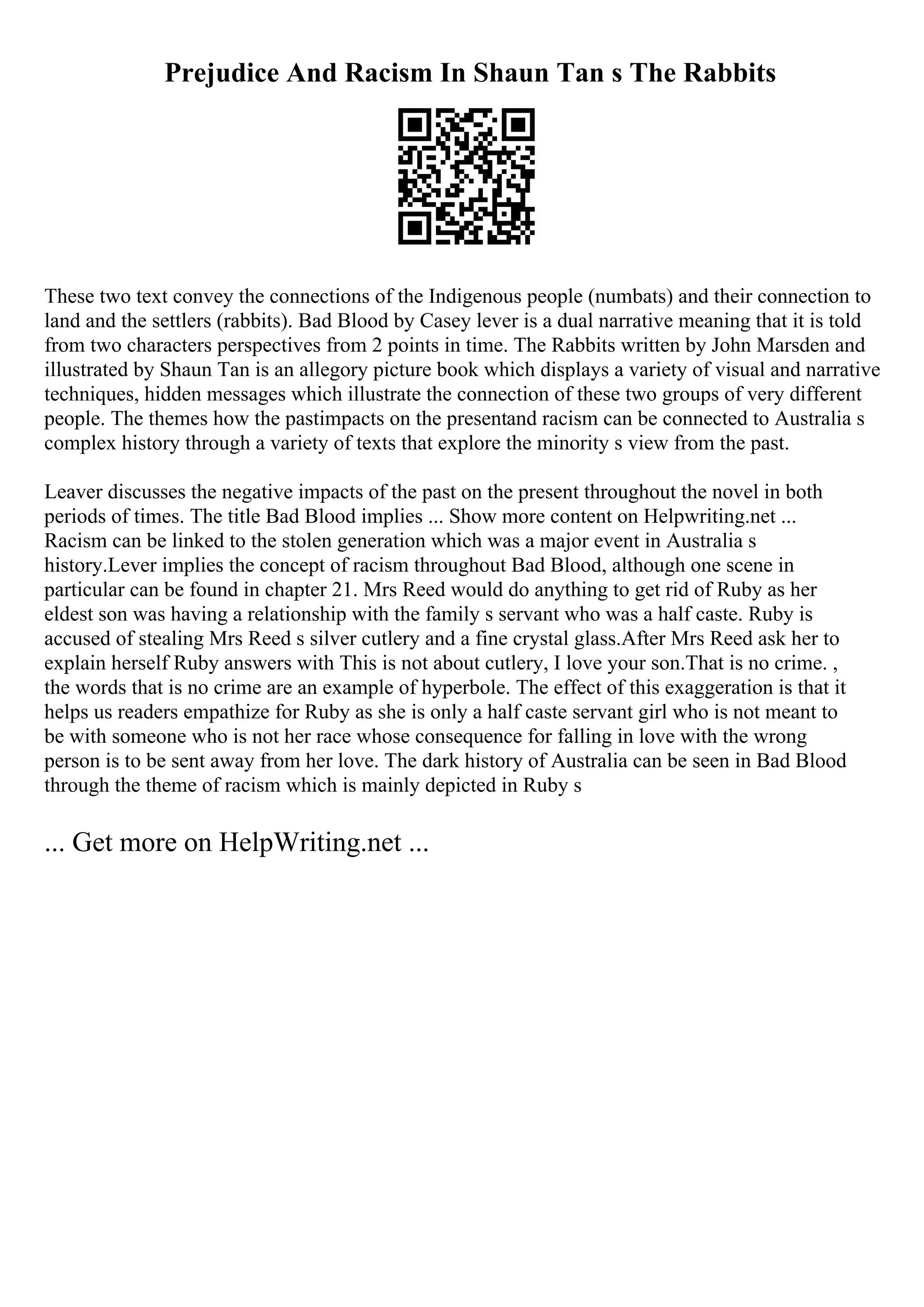 Prejudice And Racism In Shaun Tan s The Rabbits
These two text convey the connections of the Indigenous people (numbats) and their connection to
land and the settlers (rabbits). Bad Blood by Casey lever is a dual narrative meaning that it is told
from two characters perspectives from 2 points in time. The Rabbits written by John Marsden and
illustrated by Shaun Tan is an allegory picture book which displays a variety of visual and narrative
techniques, hidden messages which illustrate the connection of these two groups of very different
people. The themes how the pastimpacts on the presentand racism can be connected to Australia s
complex history through a variety of texts that explore the minority s view from the past.
Leaver discusses the negative impacts of the past on the present throughout the novel in both
periods of times. The title Bad Blood implies ... Show more content on Helpwriting.net ...
Racism can be linked to the stolen generation which was a major event in Australia s
history.Lever implies the concept of racism throughout Bad Blood, although one scene in
particular can be found in chapter 21. Mrs Reed would do anything to get rid of Ruby as her
eldest son was having a relationship with the family s servant who was a half caste. Ruby is
accused of stealing Mrs Reed s silver cutlery and a fine crystal glass.After Mrs Reed ask her to
explain herself Ruby answers with This is not about cutlery, I love your son.That is no crime. ,
the words that is no crime are an example of hyperbole. The effect of this exaggeration is that it
helps us readers empathize for Ruby as she is only a half caste servant girl who is not meant to
be with someone who is not her race whose consequence for falling in love with the wrong
person is to be sent away from her love. The dark history of Australia can be seen in Bad Blood
through the theme of racism which is mainly depicted in Ruby s
... Get more on HelpWriting.net ...
 