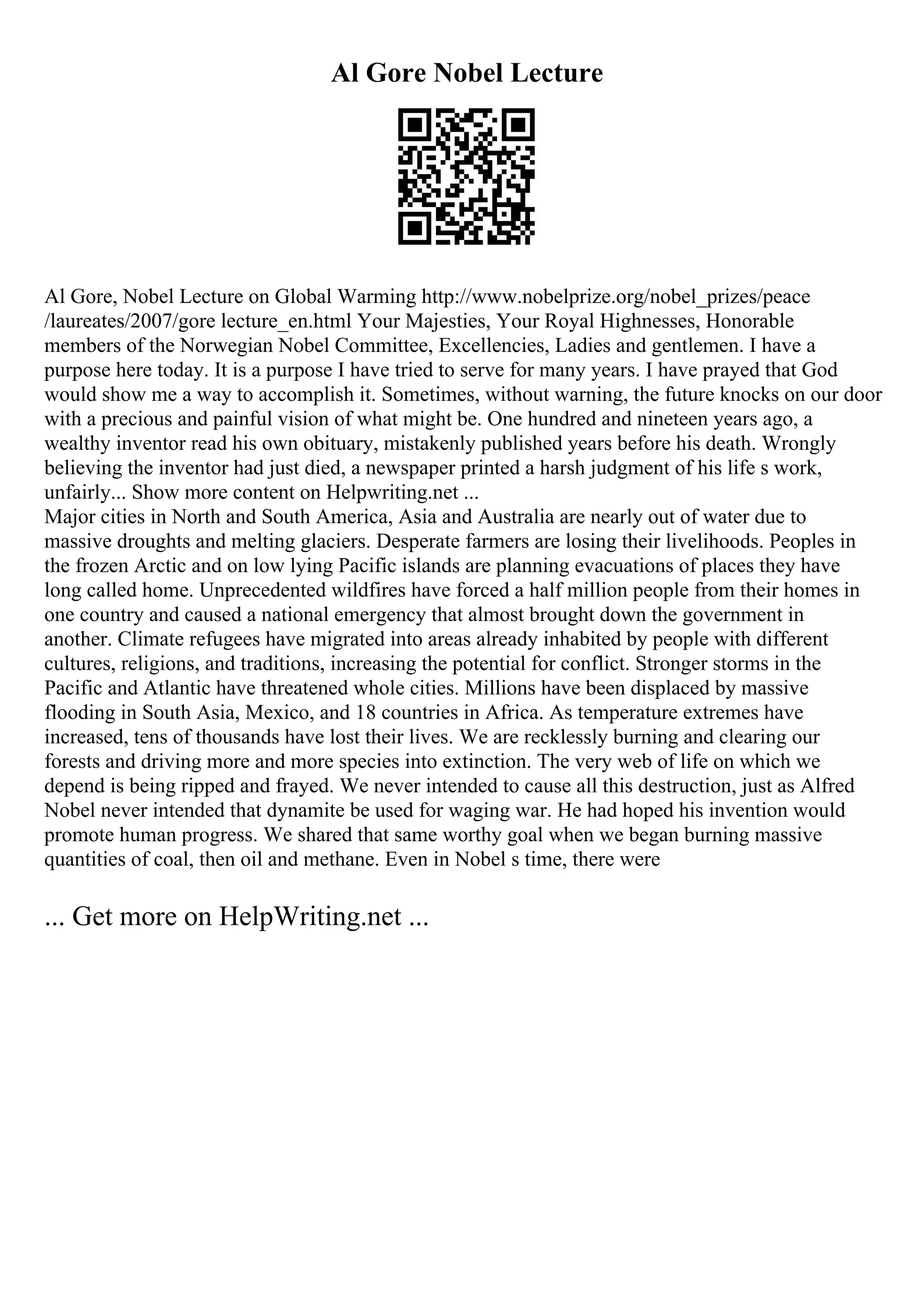 Al Gore Nobel Lecture
Al Gore, Nobel Lecture on Global Warming http://www.nobelprize.org/nobel_prizes/peace
/laureates/2007/gore lecture_en.html Your Majesties, Your Royal Highnesses, Honorable
members of the Norwegian Nobel Committee, Excellencies, Ladies and gentlemen. I have a
purpose here today. It is a purpose I have tried to serve for many years. I have prayed that God
would show me a way to accomplish it. Sometimes, without warning, the future knocks on our door
with a precious and painful vision of what might be. One hundred and nineteen years ago, a
wealthy inventor read his own obituary, mistakenly published years before his death. Wrongly
believing the inventor had just died, a newspaper printed a harsh judgment of his life s work,
unfairly... Show more content on Helpwriting.net ...
Major cities in North and South America, Asia and Australia are nearly out of water due to
massive droughts and melting glaciers. Desperate farmers are losing their livelihoods. Peoples in
the frozen Arctic and on low lying Pacific islands are planning evacuations of places they have
long called home. Unprecedented wildfires have forced a half million people from their homes in
one country and caused a national emergency that almost brought down the government in
another. Climate refugees have migrated into areas already inhabited by people with different
cultures, religions, and traditions, increasing the potential for conflict. Stronger storms in the
Pacific and Atlantic have threatened whole cities. Millions have been displaced by massive
flooding in South Asia, Mexico, and 18 countries in Africa. As temperature extremes have
increased, tens of thousands have lost their lives. We are recklessly burning and clearing our
forests and driving more and more species into extinction. The very web of life on which we
depend is being ripped and frayed. We never intended to cause all this destruction, just as Alfred
Nobel never intended that dynamite be used for waging war. He had hoped his invention would
promote human progress. We shared that same worthy goal when we began burning massive
quantities of coal, then oil and methane. Even in Nobel s time, there were
... Get more on HelpWriting.net ...
 