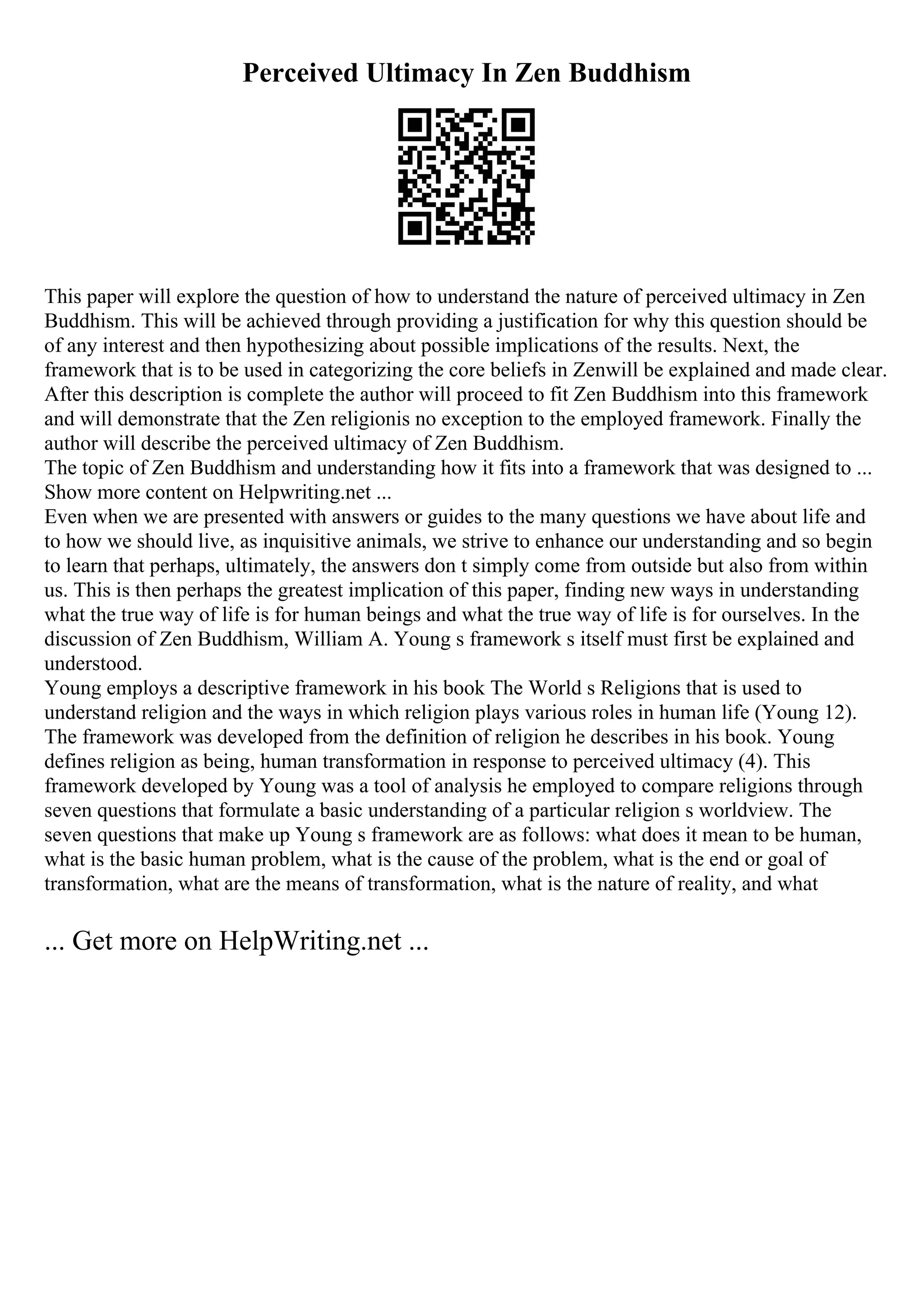 Perceived Ultimacy In Zen Buddhism
This paper will explore the question of how to understand the nature of perceived ultimacy in Zen
Buddhism. This will be achieved through providing a justification for why this question should be
of any interest and then hypothesizing about possible implications of the results. Next, the
framework that is to be used in categorizing the core beliefs in Zenwill be explained and made clear.
After this description is complete the author will proceed to fit Zen Buddhism into this framework
and will demonstrate that the Zen religionis no exception to the employed framework. Finally the
author will describe the perceived ultimacy of Zen Buddhism.
The topic of Zen Buddhism and understanding how it fits into a framework that was designed to ...
Show more content on Helpwriting.net ...
Even when we are presented with answers or guides to the many questions we have about life and
to how we should live, as inquisitive animals, we strive to enhance our understanding and so begin
to learn that perhaps, ultimately, the answers don t simply come from outside but also from within
us. This is then perhaps the greatest implication of this paper, finding new ways in understanding
what the true way of life is for human beings and what the true way of life is for ourselves. In the
discussion of Zen Buddhism, William A. Young s framework s itself must first be explained and
understood.
Young employs a descriptive framework in his book The World s Religions that is used to
understand religion and the ways in which religion plays various roles in human life (Young 12).
The framework was developed from the definition of religion he describes in his book. Young
defines religion as being, human transformation in response to perceived ultimacy (4). This
framework developed by Young was a tool of analysis he employed to compare religions through
seven questions that formulate a basic understanding of a particular religion s worldview. The
seven questions that make up Young s framework are as follows: what does it mean to be human,
what is the basic human problem, what is the cause of the problem, what is the end or goal of
transformation, what are the means of transformation, what is the nature of reality, and what
... Get more on HelpWriting.net ...
 