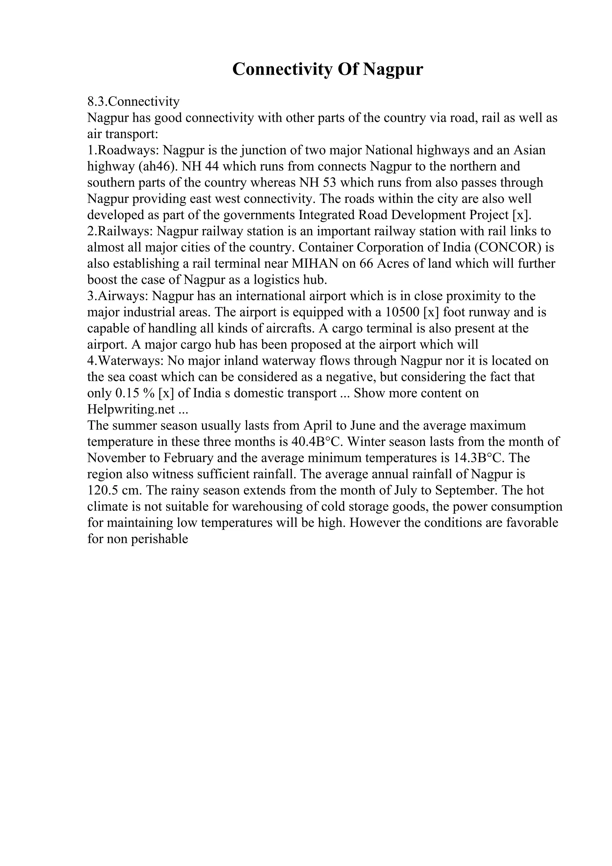 Connectivity Of Nagpur
8.3.Connectivity
Nagpur has good connectivity with other parts of the country via road, rail as well as
air transport:
1.Roadways: Nagpur is the junction of two major National highways and an Asian
highway (ah46). NH 44 which runs from connects Nagpur to the northern and
southern parts of the country whereas NH 53 which runs from also passes through
Nagpur providing east west connectivity. The roads within the city are also well
developed as part of the governments Integrated Road Development Project [x].
2.Railways: Nagpur railway station is an important railway station with rail links to
almost all major cities of the country. Container Corporation of India (CONCOR) is
also establishing a rail terminal near MIHAN on 66 Acres of land which will further
boost the case of Nagpur as a logistics hub.
3.Airways: Nagpur has an international airport which is in close proximity to the
major industrial areas. The airport is equipped with a 10500 [x] foot runway and is
capable of handling all kinds of aircrafts. A cargo terminal is also present at the
airport. A major cargo hub has been proposed at the airport which will
4.Waterways: No major inland waterway flows through Nagpur nor it is located on
the sea coast which can be considered as a negative, but considering the fact that
only 0.15 % [x] of India s domestic transport ... Show more content on
Helpwriting.net ...
The summer season usually lasts from April to June and the average maximum
temperature in these three months is 40.4В°C. Winter season lasts from the month of
November to February and the average minimum temperatures is 14.3В°C. The
region also witness sufficient rainfall. The average annual rainfall of Nagpur is
120.5 cm. The rainy season extends from the month of July to September. The hot
climate is not suitable for warehousing of cold storage goods, the power consumption
for maintaining low temperatures will be high. However the conditions are favorable
for non perishable
 