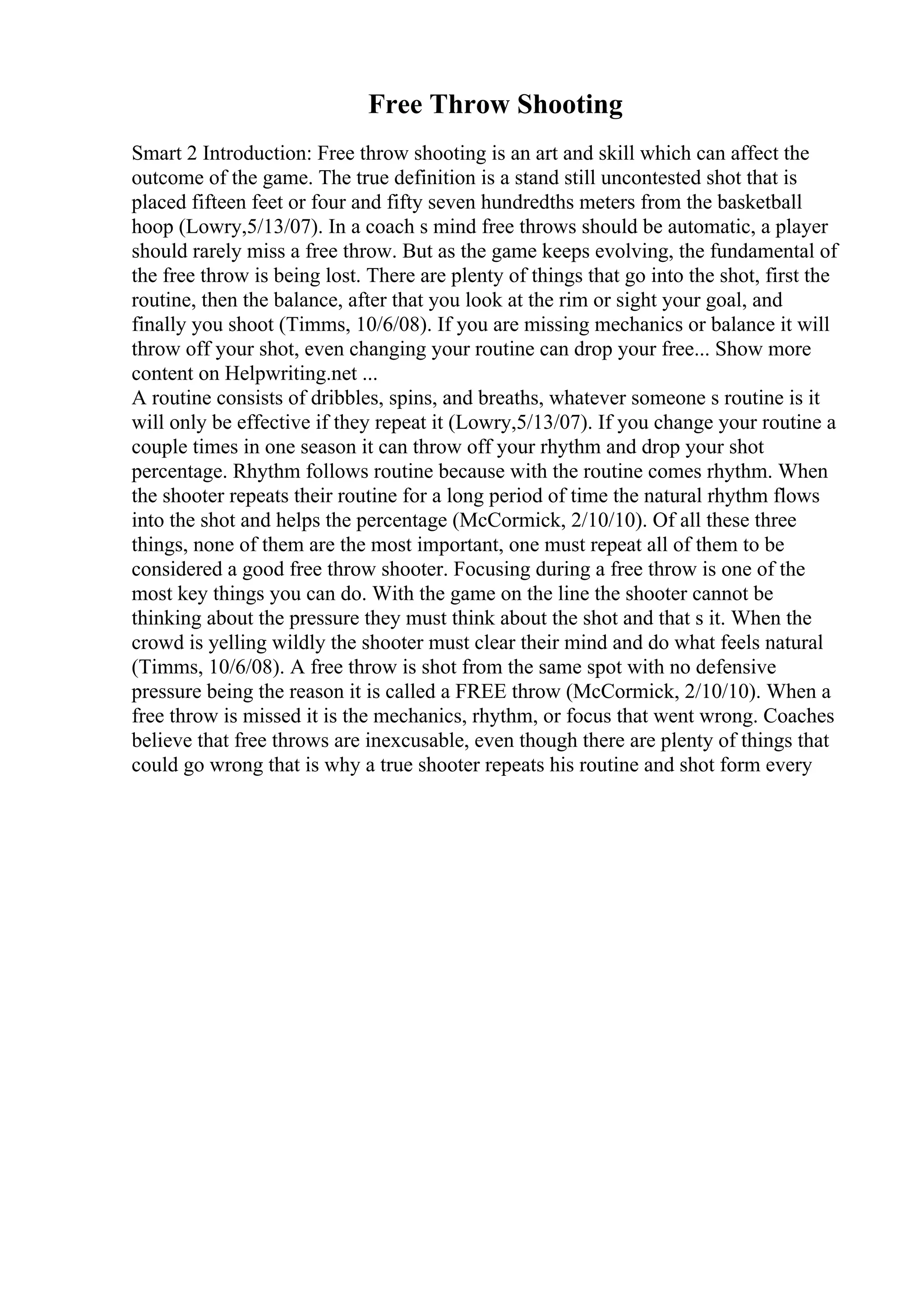 Free Throw Shooting
Smart 2 Introduction: Free throw shooting is an art and skill which can affect the
outcome of the game. The true definition is a stand still uncontested shot that is
placed fifteen feet or four and fifty seven hundredths meters from the basketball
hoop (Lowry,5/13/07). In a coach s mind free throws should be automatic, a player
should rarely miss a free throw. But as the game keeps evolving, the fundamental of
the free throw is being lost. There are plenty of things that go into the shot, first the
routine, then the balance, after that you look at the rim or sight your goal, and
finally you shoot (Timms, 10/6/08). If you are missing mechanics or balance it will
throw off your shot, even changing your routine can drop your free... Show more
content on Helpwriting.net ...
A routine consists of dribbles, spins, and breaths, whatever someone s routine is it
will only be effective if they repeat it (Lowry,5/13/07). If you change your routine a
couple times in one season it can throw off your rhythm and drop your shot
percentage. Rhythm follows routine because with the routine comes rhythm. When
the shooter repeats their routine for a long period of time the natural rhythm flows
into the shot and helps the percentage (McCormick, 2/10/10). Of all these three
things, none of them are the most important, one must repeat all of them to be
considered a good free throw shooter. Focusing during a free throw is one of the
most key things you can do. With the game on the line the shooter cannot be
thinking about the pressure they must think about the shot and that s it. When the
crowd is yelling wildly the shooter must clear their mind and do what feels natural
(Timms, 10/6/08). A free throw is shot from the same spot with no defensive
pressure being the reason it is called a FREE throw (McCormick, 2/10/10). When a
free throw is missed it is the mechanics, rhythm, or focus that went wrong. Coaches
believe that free throws are inexcusable, even though there are plenty of things that
could go wrong that is why a true shooter repeats his routine and shot form every
 