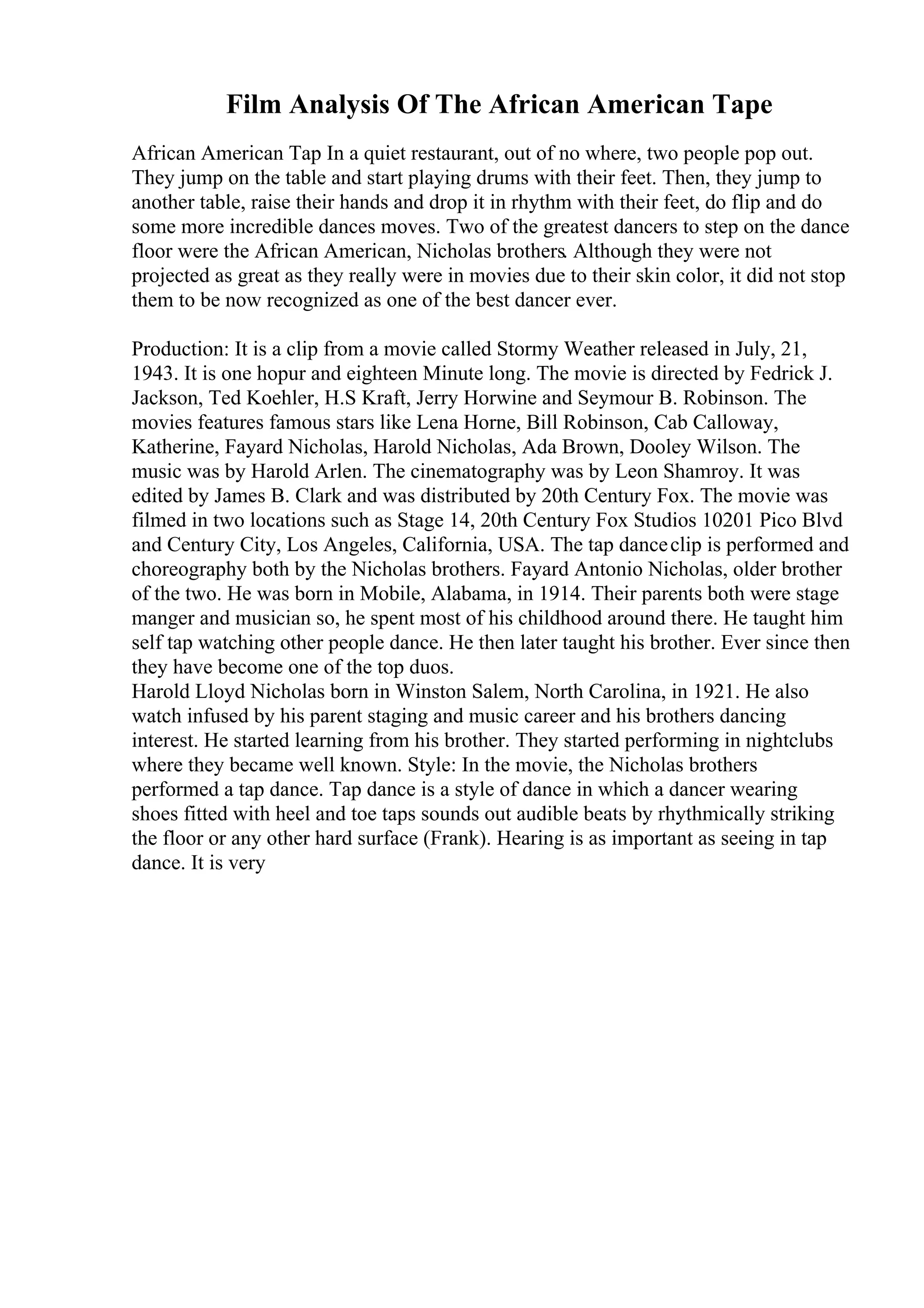 Film Analysis Of The African American Tape
African American Tap In a quiet restaurant, out of no where, two people pop out.
They jump on the table and start playing drums with their feet. Then, they jump to
another table, raise their hands and drop it in rhythm with their feet, do flip and do
some more incredible dances moves. Two of the greatest dancers to step on the dance
floor were the African American, Nicholas brothers. Although they were not
projected as great as they really were in movies due to their skin color, it did not stop
them to be now recognized as one of the best dancer ever.
Production: It is a clip from a movie called Stormy Weather released in July, 21,
1943. It is one hopur and eighteen Minute long. The movie is directed by Fedrick J.
Jackson, Ted Koehler, H.S Kraft, Jerry Horwine and Seymour B. Robinson. The
movies features famous stars like Lena Horne, Bill Robinson, Cab Calloway,
Katherine, Fayard Nicholas, Harold Nicholas, Ada Brown, Dooley Wilson. The
music was by Harold Arlen. The cinematography was by Leon Shamroy. It was
edited by James B. Clark and was distributed by 20th Century Fox. The movie was
filmed in two locations such as Stage 14, 20th Century Fox Studios 10201 Pico Blvd
and Century City, Los Angeles, California, USA. The tap danceclip is performed and
choreography both by the Nicholas brothers. Fayard Antonio Nicholas, older brother
of the two. He was born in Mobile, Alabama, in 1914. Their parents both were stage
manger and musician so, he spent most of his childhood around there. He taught him
self tap watching other people dance. He then later taught his brother. Ever since then
they have become one of the top duos.
Harold Lloyd Nicholas born in Winston Salem, North Carolina, in 1921. He also
watch infused by his parent staging and music career and his brothers dancing
interest. He started learning from his brother. They started performing in nightclubs
where they became well known. Style: In the movie, the Nicholas brothers
performed a tap dance. Tap dance is a style of dance in which a dancer wearing
shoes fitted with heel and toe taps sounds out audible beats by rhythmically striking
the floor or any other hard surface (Frank). Hearing is as important as seeing in tap
dance. It is very
 