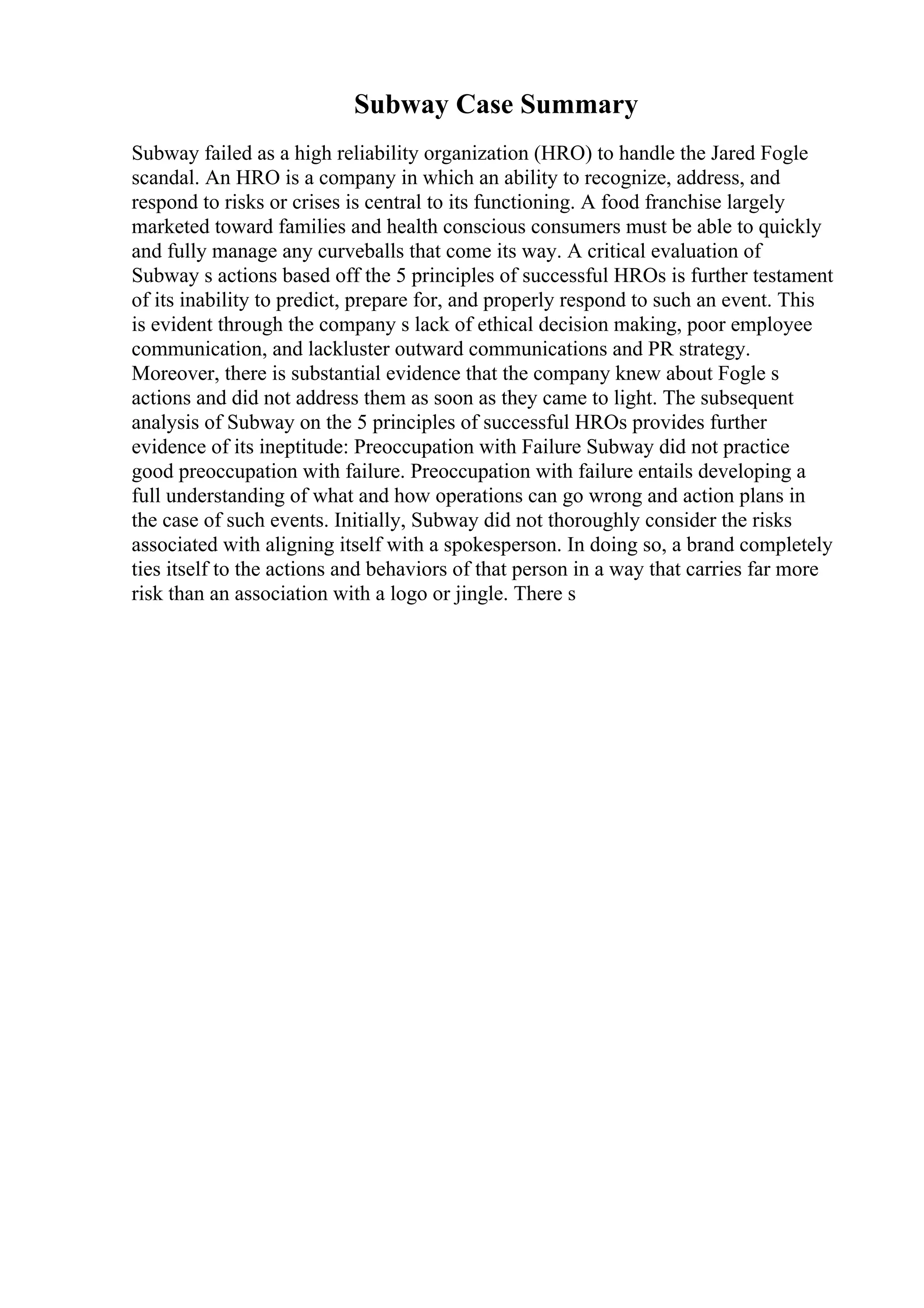 Subway Case Summary
Subway failed as a high reliability organization (HRO) to handle the Jared Fogle
scandal. An HRO is a company in which an ability to recognize, address, and
respond to risks or crises is central to its functioning. A food franchise largely
marketed toward families and health conscious consumers must be able to quickly
and fully manage any curveballs that come its way. A critical evaluation of
Subway s actions based off the 5 principles of successful HROs is further testament
of its inability to predict, prepare for, and properly respond to such an event. This
is evident through the company s lack of ethical decision making, poor employee
communication, and lackluster outward communications and PR strategy.
Moreover, there is substantial evidence that the company knew about Fogle s
actions and did not address them as soon as they came to light. The subsequent
analysis of Subway on the 5 principles of successful HROs provides further
evidence of its ineptitude: Preoccupation with Failure Subway did not practice
good preoccupation with failure. Preoccupation with failure entails developing a
full understanding of what and how operations can go wrong and action plans in
the case of such events. Initially, Subway did not thoroughly consider the risks
associated with aligning itself with a spokesperson. In doing so, a brand completely
ties itself to the actions and behaviors of that person in a way that carries far more
risk than an association with a logo or jingle. There s
 