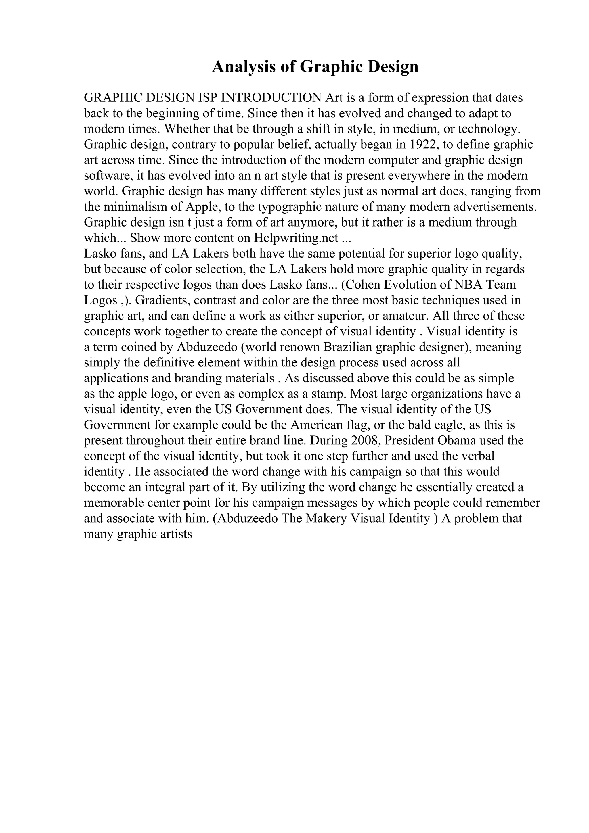 Analysis of Graphic Design
GRAPHIC DESIGN ISP INTRODUCTION Art is a form of expression that dates
back to the beginning of time. Since then it has evolved and changed to adapt to
modern times. Whether that be through a shift in style, in medium, or technology.
Graphic design, contrary to popular belief, actually began in 1922, to define graphic
art across time. Since the introduction of the modern computer and graphic design
software, it has evolved into an n art style that is present everywhere in the modern
world. Graphic design has many different styles just as normal art does, ranging from
the minimalism of Apple, to the typographic nature of many modern advertisements.
Graphic design isn t just a form of art anymore, but it rather is a medium through
which... Show more content on Helpwriting.net ...
Lasko fans, and LA Lakers both have the same potential for superior logo quality,
but because of color selection, the LA Lakers hold more graphic quality in regards
to their respective logos than does Lasko fans... (Cohen Evolution of NBA Team
Logos ,). Gradients, contrast and color are the three most basic techniques used in
graphic art, and can define a work as either superior, or amateur. All three of these
concepts work together to create the concept of visual identity . Visual identity is
a term coined by Abduzeedo (world renown Brazilian graphic designer), meaning
simply the definitive element within the design process used across all
applications and branding materials . As discussed above this could be as simple
as the apple logo, or even as complex as a stamp. Most large organizations have a
visual identity, even the US Government does. The visual identity of the US
Government for example could be the American flag, or the bald eagle, as this is
present throughout their entire brand line. During 2008, President Obama used the
concept of the visual identity, but took it one step further and used the verbal
identity . He associated the word change with his campaign so that this would
become an integral part of it. By utilizing the word change he essentially created a
memorable center point for his campaign messages by which people could remember
and associate with him. (Abduzeedo The Makery Visual Identity ) A problem that
many graphic artists
 