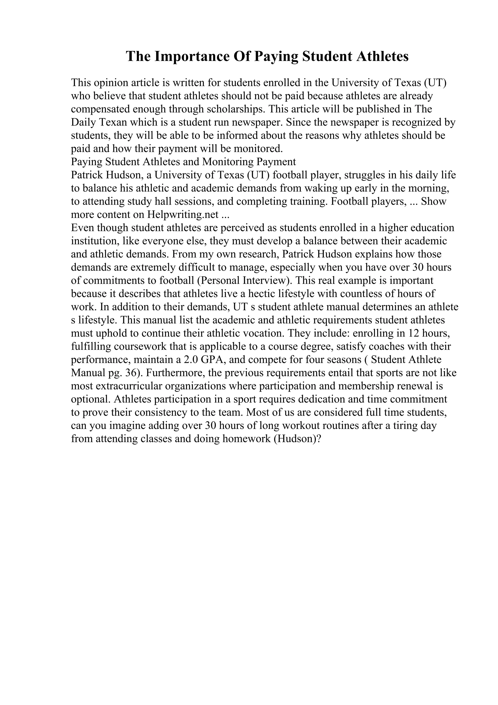 The Importance Of Paying Student Athletes
This opinion article is written for students enrolled in the University of Texas (UT)
who believe that student athletes should not be paid because athletes are already
compensated enough through scholarships. This article will be published in The
Daily Texan which is a student run newspaper. Since the newspaper is recognized by
students, they will be able to be informed about the reasons why athletes should be
paid and how their payment will be monitored.
Paying Student Athletes and Monitoring Payment
Patrick Hudson, a University of Texas (UT) football player, struggles in his daily life
to balance his athletic and academic demands from waking up early in the morning,
to attending study hall sessions, and completing training. Football players, ... Show
more content on Helpwriting.net ...
Even though student athletes are perceived as students enrolled in a higher education
institution, like everyone else, they must develop a balance between their academic
and athletic demands. From my own research, Patrick Hudson explains how those
demands are extremely difficult to manage, especially when you have over 30 hours
of commitments to football (Personal Interview). This real example is important
because it describes that athletes live a hectic lifestyle with countless of hours of
work. In addition to their demands, UT s student athlete manual determines an athlete
s lifestyle. This manual list the academic and athletic requirements student athletes
must uphold to continue their athletic vocation. They include: enrolling in 12 hours,
fulfilling coursework that is applicable to a course degree, satisfy coaches with their
performance, maintain a 2.0 GPA, and compete for four seasons ( Student Athlete
Manual pg. 36). Furthermore, the previous requirements entail that sports are not like
most extracurricular organizations where participation and membership renewal is
optional. Athletes participation in a sport requires dedication and time commitment
to prove their consistency to the team. Most of us are considered full time students,
can you imagine adding over 30 hours of long workout routines after a tiring day
from attending classes and doing homework (Hudson)?
 