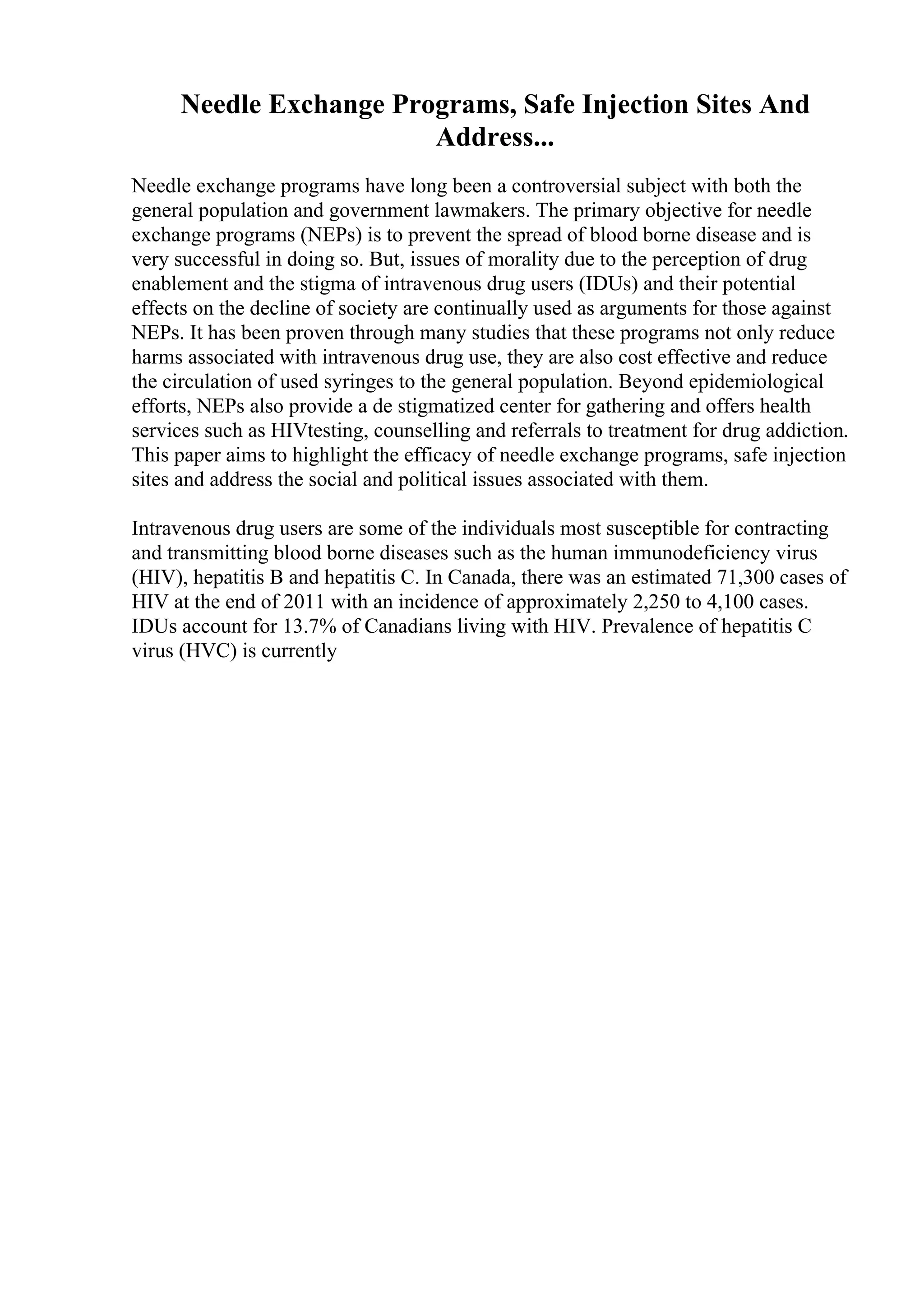 Needle Exchange Programs, Safe Injection Sites And
Address...
Needle exchange programs have long been a controversial subject with both the
general population and government lawmakers. The primary objective for needle
exchange programs (NEPs) is to prevent the spread of blood borne disease and is
very successful in doing so. But, issues of morality due to the perception of drug
enablement and the stigma of intravenous drug users (IDUs) and their potential
effects on the decline of society are continually used as arguments for those against
NEPs. It has been proven through many studies that these programs not only reduce
harms associated with intravenous drug use, they are also cost effective and reduce
the circulation of used syringes to the general population. Beyond epidemiological
efforts, NEPs also provide a de stigmatized center for gathering and offers health
services such as HIVtesting, counselling and referrals to treatment for drug addiction.
This paper aims to highlight the efficacy of needle exchange programs, safe injection
sites and address the social and political issues associated with them.
Intravenous drug users are some of the individuals most susceptible for contracting
and transmitting blood borne diseases such as the human immunodeficiency virus
(HIV), hepatitis B and hepatitis C. In Canada, there was an estimated 71,300 cases of
HIV at the end of 2011 with an incidence of approximately 2,250 to 4,100 cases.
IDUs account for 13.7% of Canadians living with HIV. Prevalence of hepatitis C
virus (HVC) is currently
 
