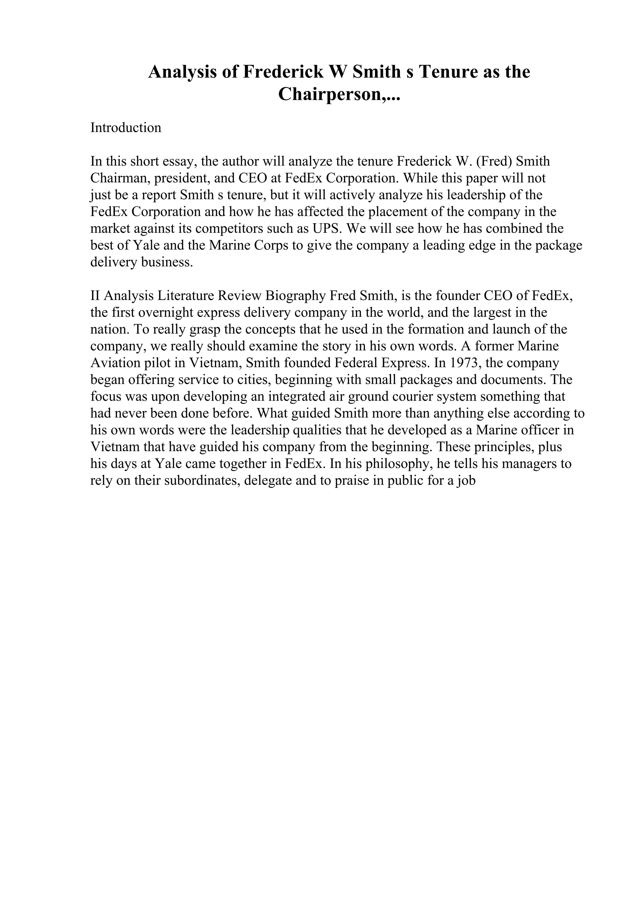 Analysis of Frederick W Smith s Tenure as the
Chairperson,...
Introduction
In this short essay, the author will analyze the tenure Frederick W. (Fred) Smith
Chairman, president, and CEO at FedEx Corporation. While this paper will not
just be a report Smith s tenure, but it will actively analyze his leadership of the
FedEx Corporation and how he has affected the placement of the company in the
market against its competitors such as UPS. We will see how he has combined the
best of Yale and the Marine Corps to give the company a leading edge in the package
delivery business.
II Analysis Literature Review Biography Fred Smith, is the founder CEO of FedEx,
the first overnight express delivery company in the world, and the largest in the
nation. To really grasp the concepts that he used in the formation and launch of the
company, we really should examine the story in his own words. A former Marine
Aviation pilot in Vietnam, Smith founded Federal Express. In 1973, the company
began offering service to cities, beginning with small packages and documents. The
focus was upon developing an integrated air ground courier system something that
had never been done before. What guided Smith more than anything else according to
his own words were the leadership qualities that he developed as a Marine officer in
Vietnam that have guided his company from the beginning. These principles, plus
his days at Yale came together in FedEx. In his philosophy, he tells his managers to
rely on their subordinates, delegate and to praise in public for a job
 