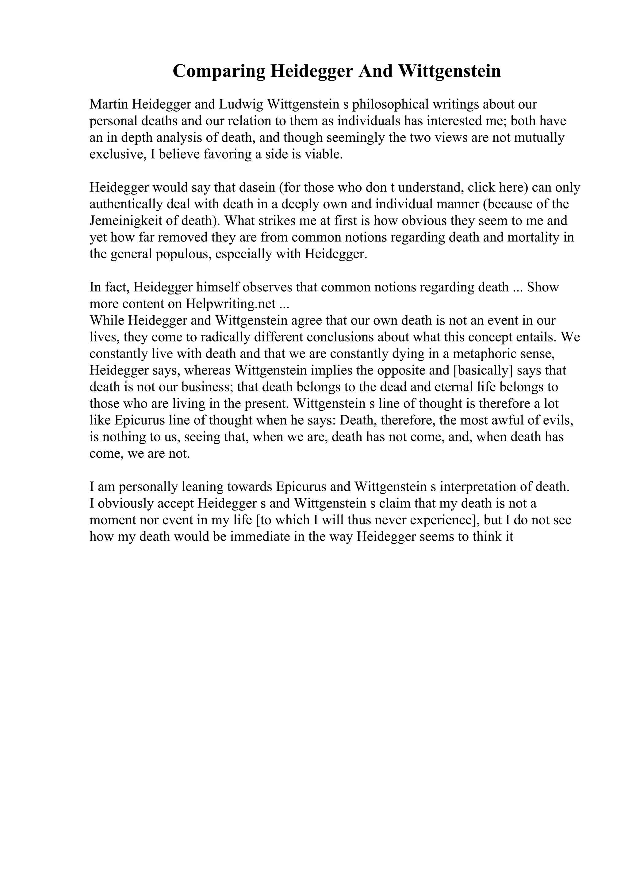 Comparing Heidegger And Wittgenstein
Martin Heidegger and Ludwig Wittgenstein s philosophical writings about our
personal deaths and our relation to them as individuals has interested me; both have
an in depth analysis of death, and though seemingly the two views are not mutually
exclusive, I believe favoring a side is viable.
Heidegger would say that dasein (for those who don t understand, click here) can only
authentically deal with death in a deeply own and individual manner (because of the
Jemeinigkeit of death). What strikes me at first is how obvious they seem to me and
yet how far removed they are from common notions regarding death and mortality in
the general populous, especially with Heidegger.
In fact, Heidegger himself observes that common notions regarding death ... Show
more content on Helpwriting.net ...
While Heidegger and Wittgenstein agree that our own death is not an event in our
lives, they come to radically different conclusions about what this concept entails. We
constantly live with death and that we are constantly dying in a metaphoric sense,
Heidegger says, whereas Wittgenstein implies the opposite and [basically] says that
death is not our business; that death belongs to the dead and eternal life belongs to
those who are living in the present. Wittgenstein s line of thought is therefore a lot
like Epicurus line of thought when he says: Death, therefore, the most awful of evils,
is nothing to us, seeing that, when we are, death has not come, and, when death has
come, we are not.
I am personally leaning towards Epicurus and Wittgenstein s interpretation of death.
I obviously accept Heidegger s and Wittgenstein s claim that my death is not a
moment nor event in my life [to which I will thus never experience], but I do not see
how my death would be immediate in the way Heidegger seems to think it
 