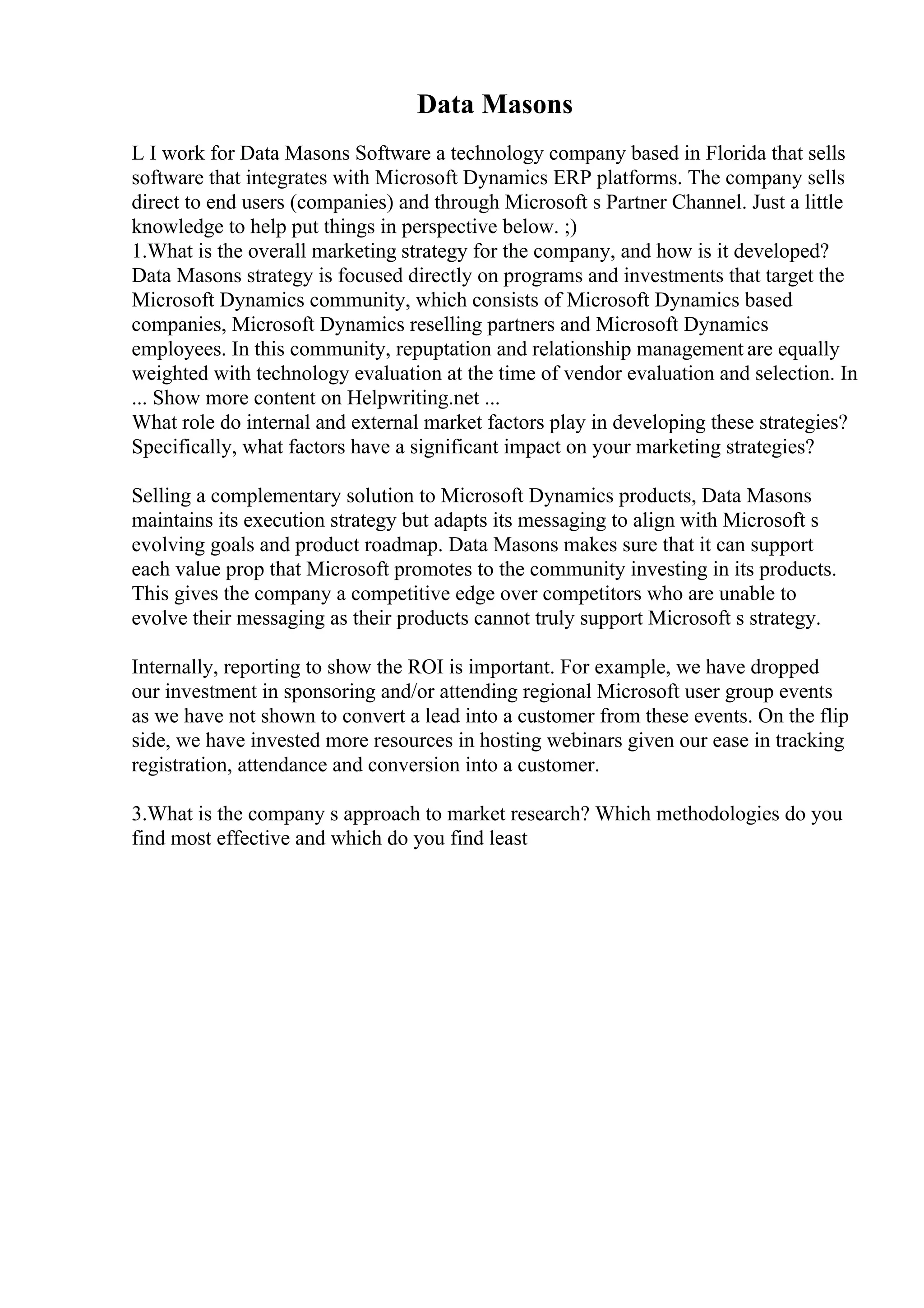 Data Masons
L I work for Data Masons Software a technology company based in Florida that sells
software that integrates with Microsoft Dynamics ERP platforms. The company sells
direct to end users (companies) and through Microsoft s Partner Channel. Just a little
knowledge to help put things in perspective below. ;)
1.What is the overall marketing strategy for the company, and how is it developed?
Data Masons strategy is focused directly on programs and investments that target the
Microsoft Dynamics community, which consists of Microsoft Dynamics based
companies, Microsoft Dynamics reselling partners and Microsoft Dynamics
employees. In this community, repuptation and relationship management are equally
weighted with technology evaluation at the time of vendor evaluation and selection. In
... Show more content on Helpwriting.net ...
What role do internal and external market factors play in developing these strategies?
Specifically, what factors have a significant impact on your marketing strategies?
Selling a complementary solution to Microsoft Dynamics products, Data Masons
maintains its execution strategy but adapts its messaging to align with Microsoft s
evolving goals and product roadmap. Data Masons makes sure that it can support
each value prop that Microsoft promotes to the community investing in its products.
This gives the company a competitive edge over competitors who are unable to
evolve their messaging as their products cannot truly support Microsoft s strategy.
Internally, reporting to show the ROI is important. For example, we have dropped
our investment in sponsoring and/or attending regional Microsoft user group events
as we have not shown to convert a lead into a customer from these events. On the flip
side, we have invested more resources in hosting webinars given our ease in tracking
registration, attendance and conversion into a customer.
3.What is the company s approach to market research? Which methodologies do you
find most effective and which do you find least
 