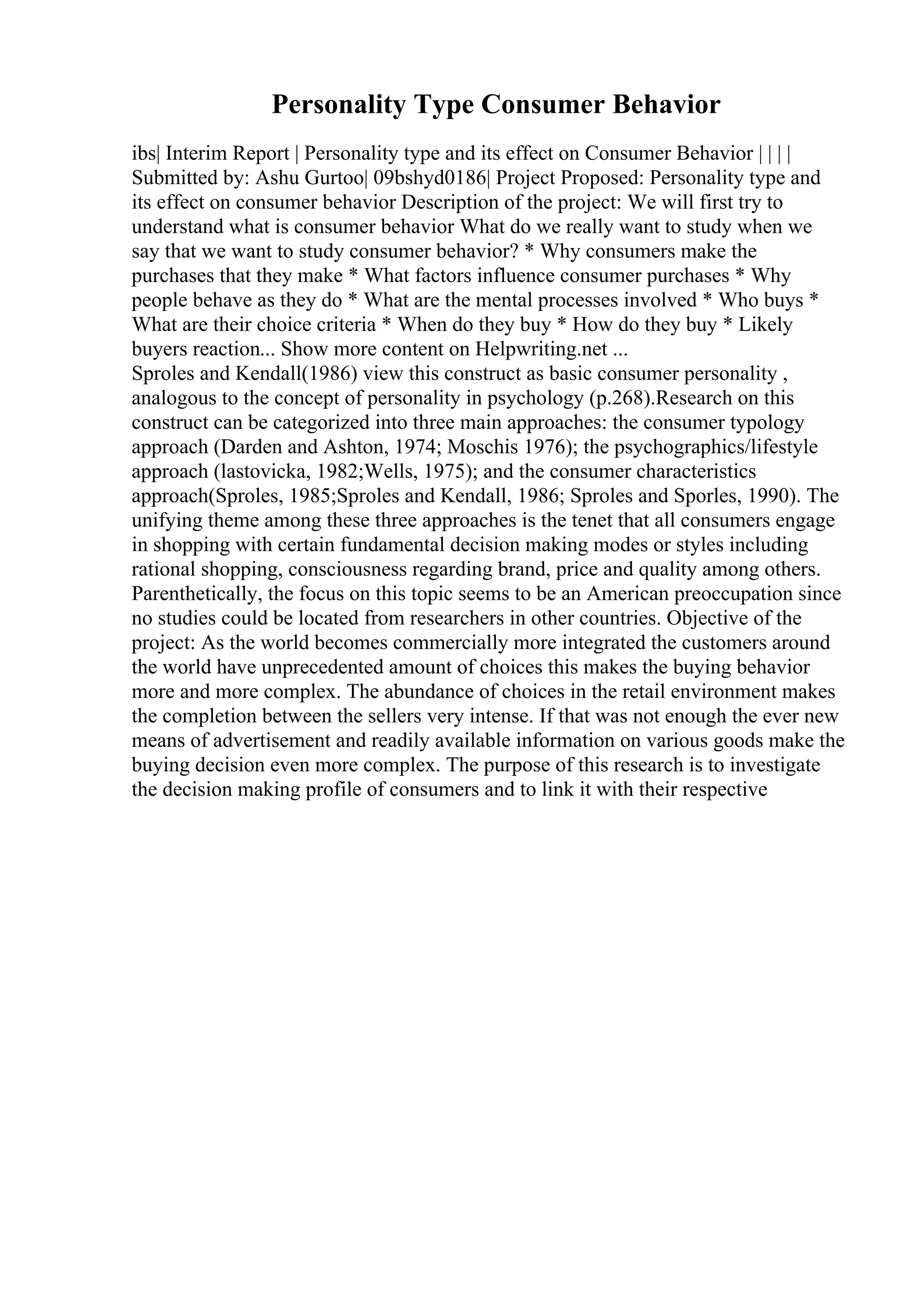 Personality Type Consumer Behavior
ibs| Interim Report | Personality type and its effect on Consumer Behavior | | | |
Submitted by: Ashu Gurtoo| 09bshyd0186| Project Proposed: Personality type and
its effect on consumer behavior Description of the project: We will first try to
understand what is consumer behavior What do we really want to study when we
say that we want to study consumer behavior? * Why consumers make the
purchases that they make * What factors influence consumer purchases * Why
people behave as they do * What are the mental processes involved * Who buys *
What are their choice criteria * When do they buy * How do they buy * Likely
buyers reaction... Show more content on Helpwriting.net ...
Sproles and Kendall(1986) view this construct as basic consumer personality ,
analogous to the concept of personality in psychology (p.268).Research on this
construct can be categorized into three main approaches: the consumer typology
approach (Darden and Ashton, 1974; Moschis 1976); the psychographics/lifestyle
approach (lastovicka, 1982;Wells, 1975); and the consumer characteristics
approach(Sproles, 1985;Sproles and Kendall, 1986; Sproles and Sporles, 1990). The
unifying theme among these three approaches is the tenet that all consumers engage
in shopping with certain fundamental decision making modes or styles including
rational shopping, consciousness regarding brand, price and quality among others.
Parenthetically, the focus on this topic seems to be an American preoccupation since
no studies could be located from researchers in other countries. Objective of the
project: As the world becomes commercially more integrated the customers around
the world have unprecedented amount of choices this makes the buying behavior
more and more complex. The abundance of choices in the retail environment makes
the completion between the sellers very intense. If that was not enough the ever new
means of advertisement and readily available information on various goods make the
buying decision even more complex. The purpose of this research is to investigate
the decision making profile of consumers and to link it with their respective
 