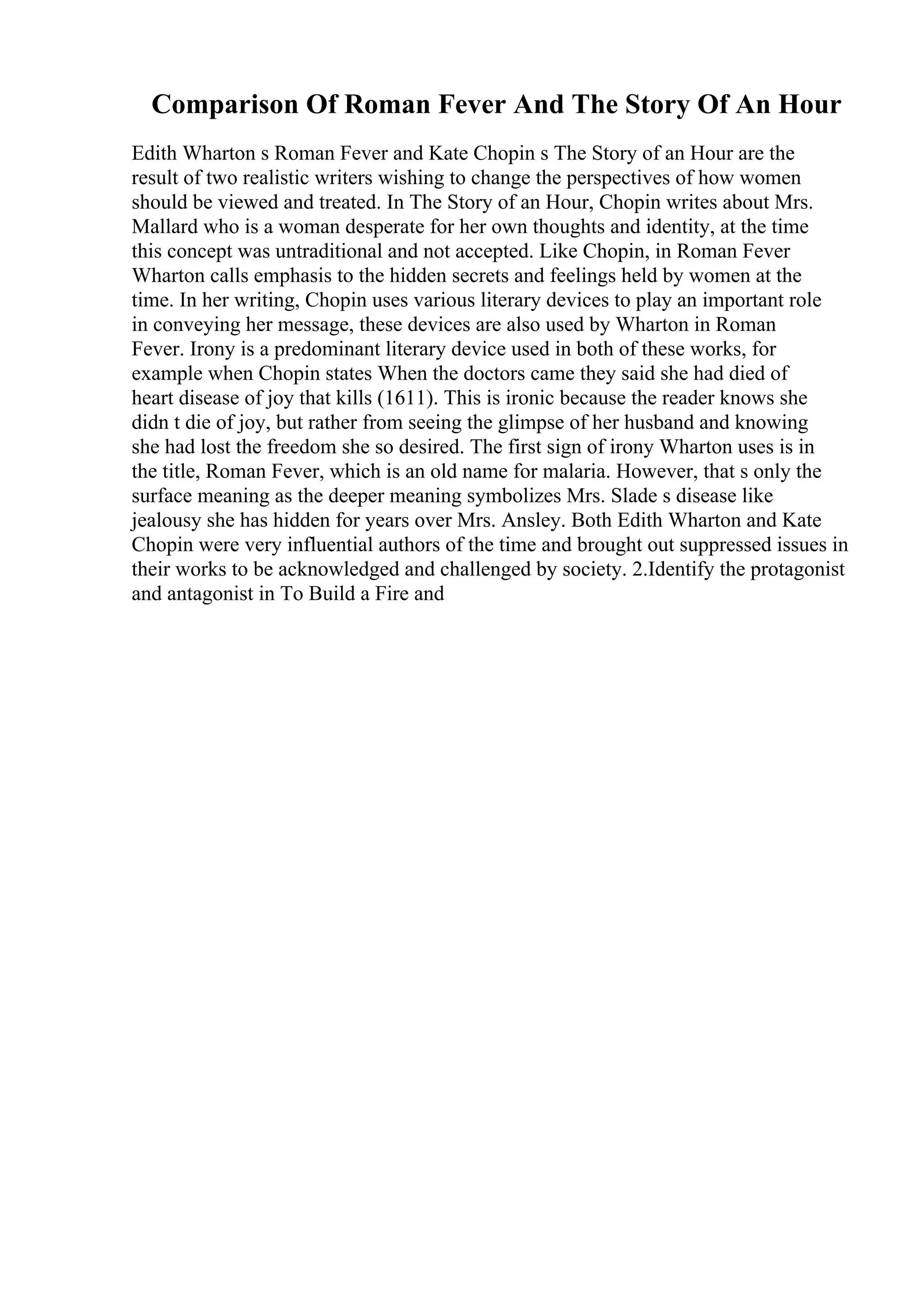 Comparison Of Roman Fever And The Story Of An Hour
Edith Wharton s Roman Fever and Kate Chopin s The Story of an Hour are the
result of two realistic writers wishing to change the perspectives of how women
should be viewed and treated. In The Story of an Hour, Chopin writes about Mrs.
Mallard who is a woman desperate for her own thoughts and identity, at the time
this concept was untraditional and not accepted. Like Chopin, in Roman Fever
Wharton calls emphasis to the hidden secrets and feelings held by women at the
time. In her writing, Chopin uses various literary devices to play an important role
in conveying her message, these devices are also used by Wharton in Roman
Fever. Irony is a predominant literary device used in both of these works, for
example when Chopin states When the doctors came they said she had died of
heart disease of joy that kills (1611). This is ironic because the reader knows she
didn t die of joy, but rather from seeing the glimpse of her husband and knowing
she had lost the freedom she so desired. The first sign of irony Wharton uses is in
the title, Roman Fever, which is an old name for malaria. However, that s only the
surface meaning as the deeper meaning symbolizes Mrs. Slade s disease like
jealousy she has hidden for years over Mrs. Ansley. Both Edith Wharton and Kate
Chopin were very influential authors of the time and brought out suppressed issues in
their works to be acknowledged and challenged by society. 2.Identify the protagonist
and antagonist in To Build a Fire and
 