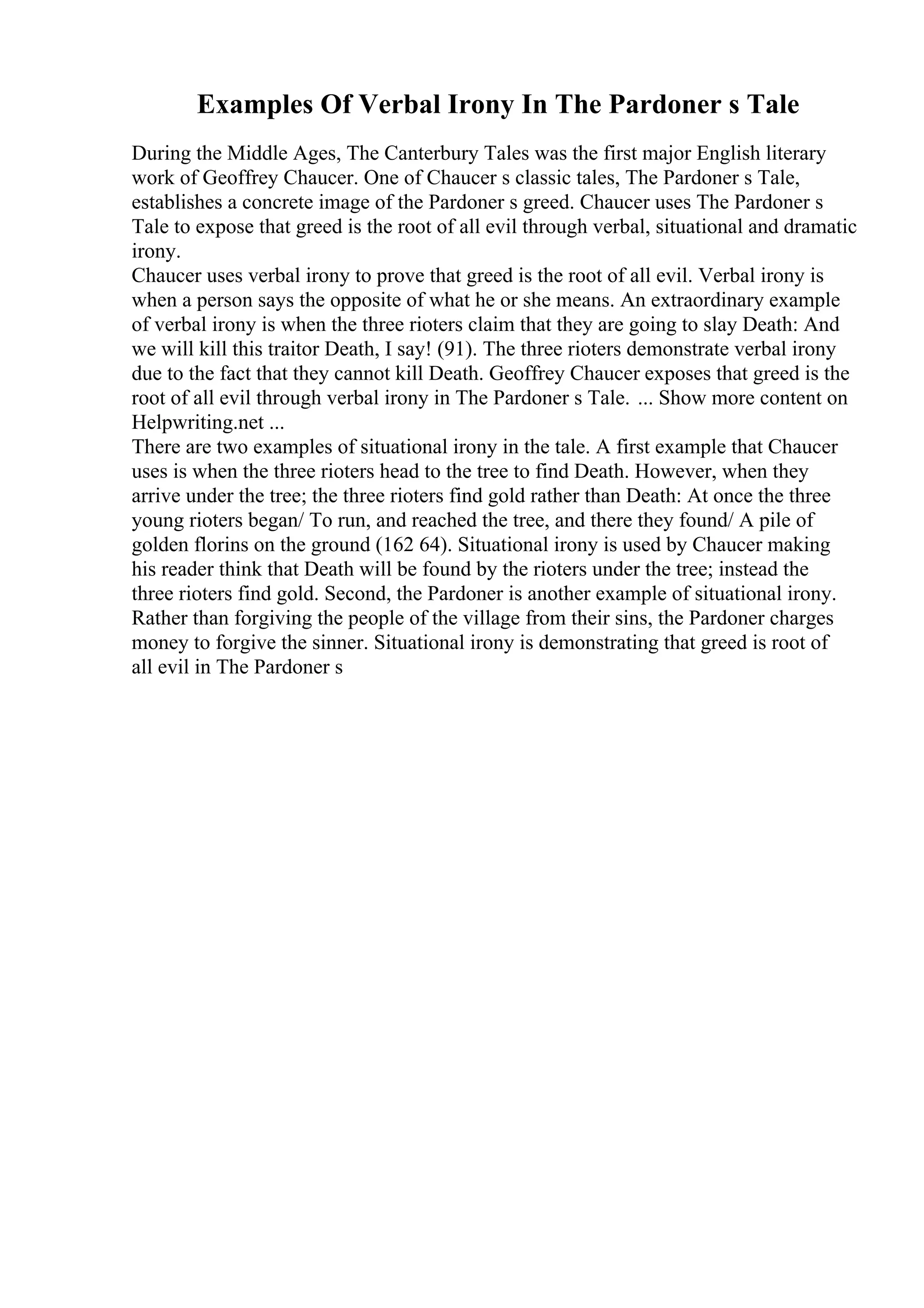 Examples Of Verbal Irony In The Pardoner s Tale
During the Middle Ages, The Canterbury Tales was the first major English literary
work of Geoffrey Chaucer. One of Chaucer s classic tales, The Pardoner s Tale,
establishes a concrete image of the Pardoner s greed. Chaucer uses The Pardoner s
Tale to expose that greed is the root of all evil through verbal, situational and dramatic
irony.
Chaucer uses verbal irony to prove that greed is the root of all evil. Verbal irony is
when a person says the opposite of what he or she means. An extraordinary example
of verbal irony is when the three rioters claim that they are going to slay Death: And
we will kill this traitor Death, I say! (91). The three rioters demonstrate verbal irony
due to the fact that they cannot kill Death. Geoffrey Chaucer exposes that greed is the
root of all evil through verbal irony in The Pardoner s Tale. ... Show more content on
Helpwriting.net ...
There are two examples of situational irony in the tale. A first example that Chaucer
uses is when the three rioters head to the tree to find Death. However, when they
arrive under the tree; the three rioters find gold rather than Death: At once the three
young rioters began/ To run, and reached the tree, and there they found/ A pile of
golden florins on the ground (162 64). Situational irony is used by Chaucer making
his reader think that Death will be found by the rioters under the tree; instead the
three rioters find gold. Second, the Pardoner is another example of situational irony.
Rather than forgiving the people of the village from their sins, the Pardoner charges
money to forgive the sinner. Situational irony is demonstrating that greed is root of
all evil in The Pardoner s
 