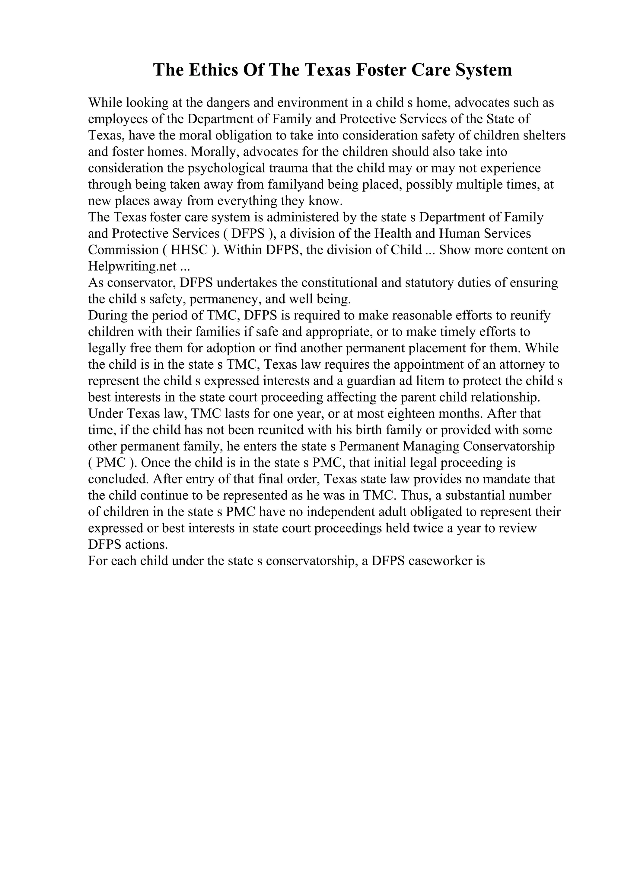 The Ethics Of The Texas Foster Care System
While looking at the dangers and environment in a child s home, advocates such as
employees of the Department of Family and Protective Services of the State of
Texas, have the moral obligation to take into consideration safety of children shelters
and foster homes. Morally, advocates for the children should also take into
consideration the psychological trauma that the child may or may not experience
through being taken away from familyand being placed, possibly multiple times, at
new places away from everything they know.
The Texas foster care system is administered by the state s Department of Family
and Protective Services ( DFPS ), a division of the Health and Human Services
Commission ( HHSC ). Within DFPS, the division of Child ... Show more content on
Helpwriting.net ...
As conservator, DFPS undertakes the constitutional and statutory duties of ensuring
the child s safety, permanency, and well being.
During the period of TMC, DFPS is required to make reasonable efforts to reunify
children with their families if safe and appropriate, or to make timely efforts to
legally free them for adoption or find another permanent placement for them. While
the child is in the state s TMC, Texas law requires the appointment of an attorney to
represent the child s expressed interests and a guardian ad litem to protect the child s
best interests in the state court proceeding affecting the parent child relationship.
Under Texas law, TMC lasts for one year, or at most eighteen months. After that
time, if the child has not been reunited with his birth family or provided with some
other permanent family, he enters the state s Permanent Managing Conservatorship
( PMC ). Once the child is in the state s PMC, that initial legal proceeding is
concluded. After entry of that final order, Texas state law provides no mandate that
the child continue to be represented as he was in TMC. Thus, a substantial number
of children in the state s PMC have no independent adult obligated to represent their
expressed or best interests in state court proceedings held twice a year to review
DFPS actions.
For each child under the state s conservatorship, a DFPS caseworker is
 