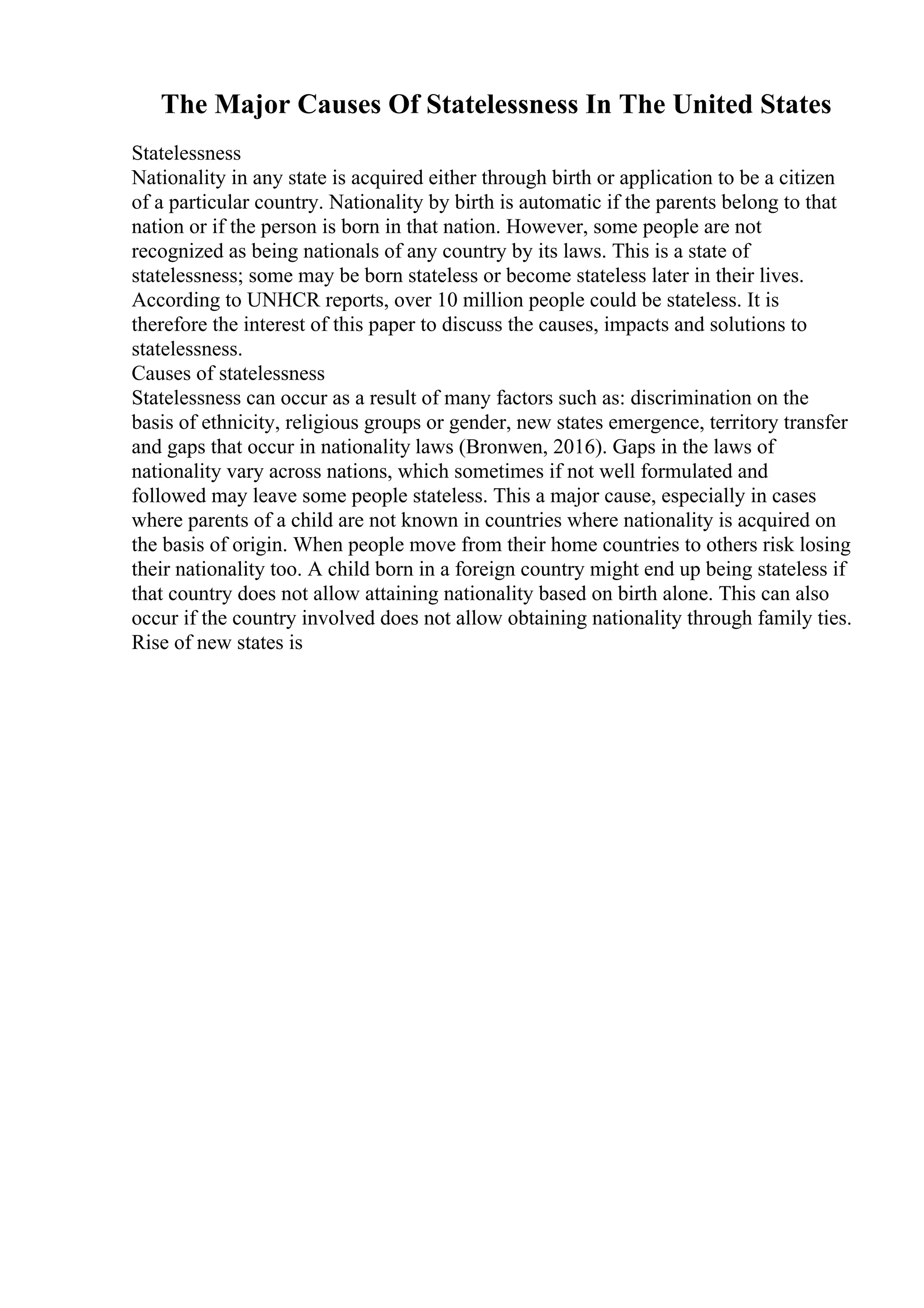 The Major Causes Of Statelessness In The United States
Statelessness
Nationality in any state is acquired either through birth or application to be a citizen
of a particular country. Nationality by birth is automatic if the parents belong to that
nation or if the person is born in that nation. However, some people are not
recognized as being nationals of any country by its laws. This is a state of
statelessness; some may be born stateless or become stateless later in their lives.
According to UNHCR reports, over 10 million people could be stateless. It is
therefore the interest of this paper to discuss the causes, impacts and solutions to
statelessness.
Causes of statelessness
Statelessness can occur as a result of many factors such as: discrimination on the
basis of ethnicity, religious groups or gender, new states emergence, territory transfer
and gaps that occur in nationality laws (Bronwen, 2016). Gaps in the laws of
nationality vary across nations, which sometimes if not well formulated and
followed may leave some people stateless. This a major cause, especially in cases
where parents of a child are not known in countries where nationality is acquired on
the basis of origin. When people move from their home countries to others risk losing
their nationality too. A child born in a foreign country might end up being stateless if
that country does not allow attaining nationality based on birth alone. This can also
occur if the country involved does not allow obtaining nationality through family ties.
Rise of new states is
 