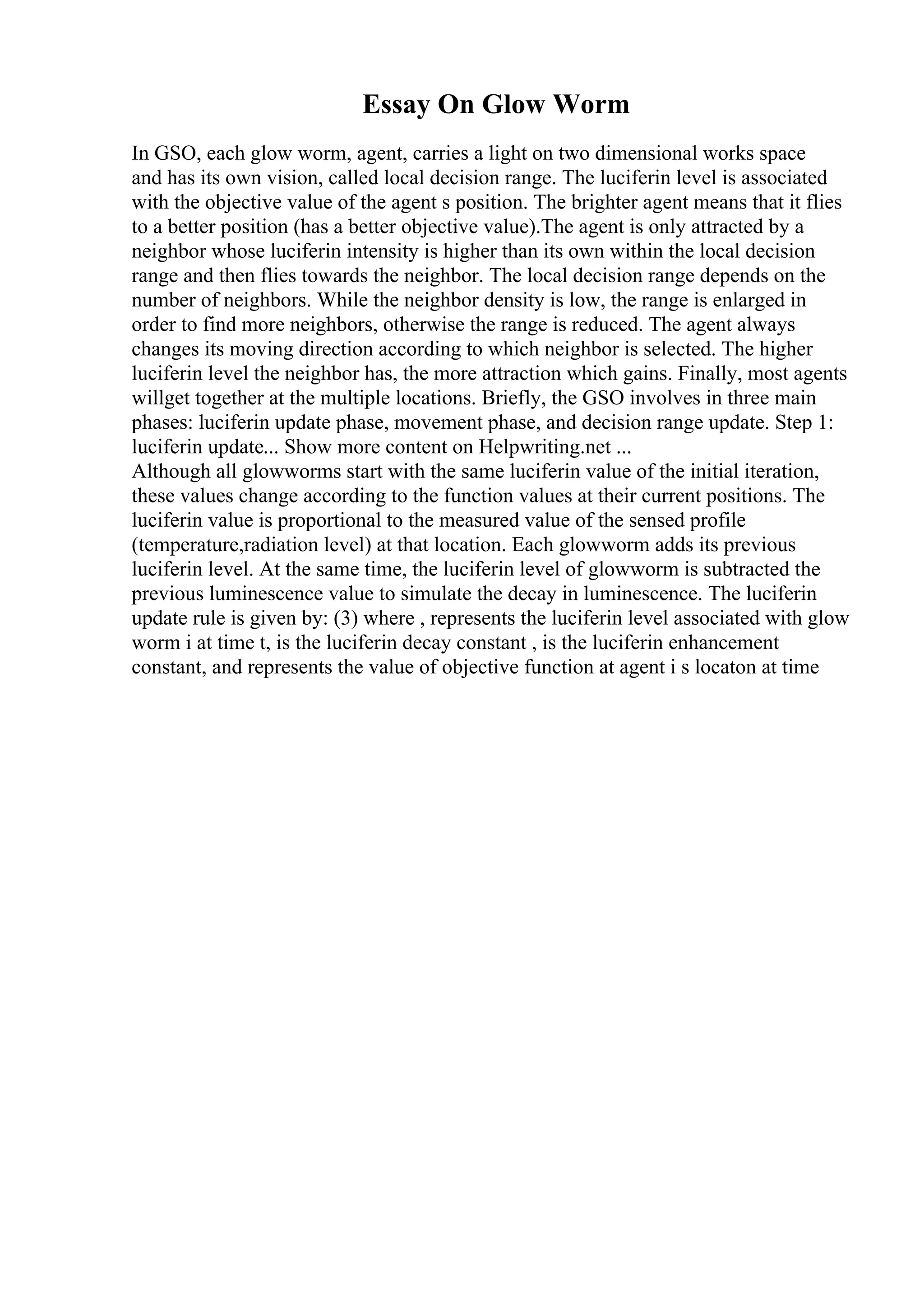 Essay On Glow Worm
In GSO, each glow worm, agent, carries a light on two dimensional works space
and has its own vision, called local decision range. The luciferin level is associated
with the objective value of the agent s position. The brighter agent means that it flies
to a better position (has a better objective value).The agent is only attracted by a
neighbor whose luciferin intensity is higher than its own within the local decision
range and then flies towards the neighbor. The local decision range depends on the
number of neighbors. While the neighbor density is low, the range is enlarged in
order to find more neighbors, otherwise the range is reduced. The agent always
changes its moving direction according to which neighbor is selected. The higher
luciferin level the neighbor has, the more attraction which gains. Finally, most agents
willget together at the multiple locations. Briefly, the GSO involves in three main
phases: luciferin update phase, movement phase, and decision range update. Step 1:
luciferin update... Show more content on Helpwriting.net ...
Although all glowworms start with the same luciferin value of the initial iteration,
these values change according to the function values at their current positions. The
luciferin value is proportional to the measured value of the sensed profile
(temperature,radiation level) at that location. Each glowworm adds its previous
luciferin level. At the same time, the luciferin level of glowworm is subtracted the
previous luminescence value to simulate the decay in luminescence. The luciferin
update rule is given by: (3) where , represents the luciferin level associated with glow
worm i at time t, is the luciferin decay constant , is the luciferin enhancement
constant, and represents the value of objective function at agent i s locaton at time
 