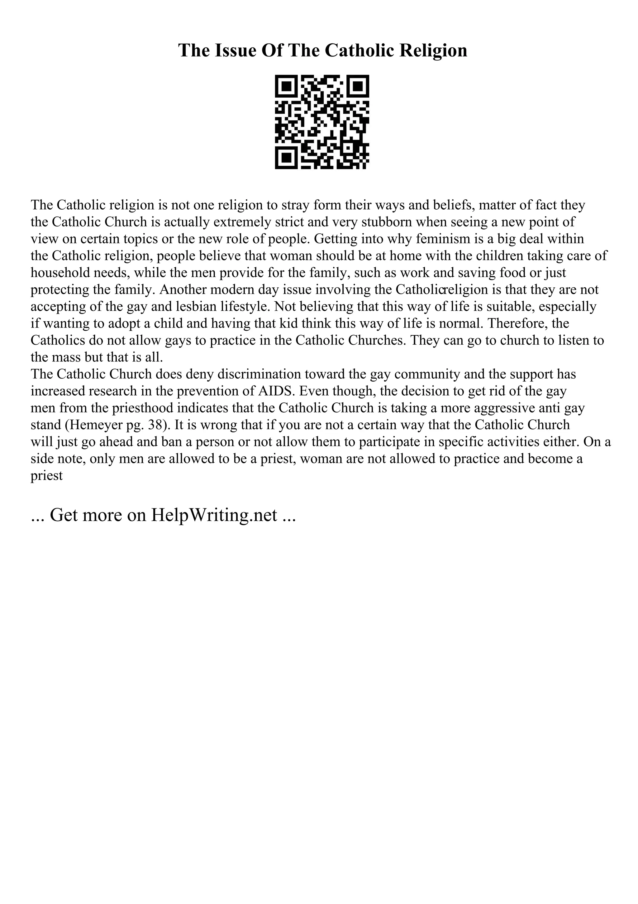 The Issue Of The Catholic Religion
The Catholic religion is not one religion to stray form their ways and beliefs, matter of fact they
the Catholic Church is actually extremely strict and very stubborn when seeing a new point of
view on certain topics or the new role of people. Getting into why feminism is a big deal within
the Catholic religion, people believe that woman should be at home with the children taking care of
household needs, while the men provide for the family, such as work and saving food or just
protecting the family. Another modern day issue involving the Catholicreligion is that they are not
accepting of the gay and lesbian lifestyle. Not believing that this way of life is suitable, especially
if wanting to adopt a child and having that kid think this way of life is normal. Therefore, the
Catholics do not allow gays to practice in the Catholic Churches. They can go to church to listen to
the mass but that is all.
The Catholic Church does deny discrimination toward the gay community and the support has
increased research in the prevention of AIDS. Even though, the decision to get rid of the gay
men from the priesthood indicates that the Catholic Church is taking a more aggressive anti gay
stand (Hemeyer pg. 38). It is wrong that if you are not a certain way that the Catholic Church
will just go ahead and ban a person or not allow them to participate in specific activities either. On a
side note, only men are allowed to be a priest, woman are not allowed to practice and become a
priest
... Get more on HelpWriting.net ...
 
