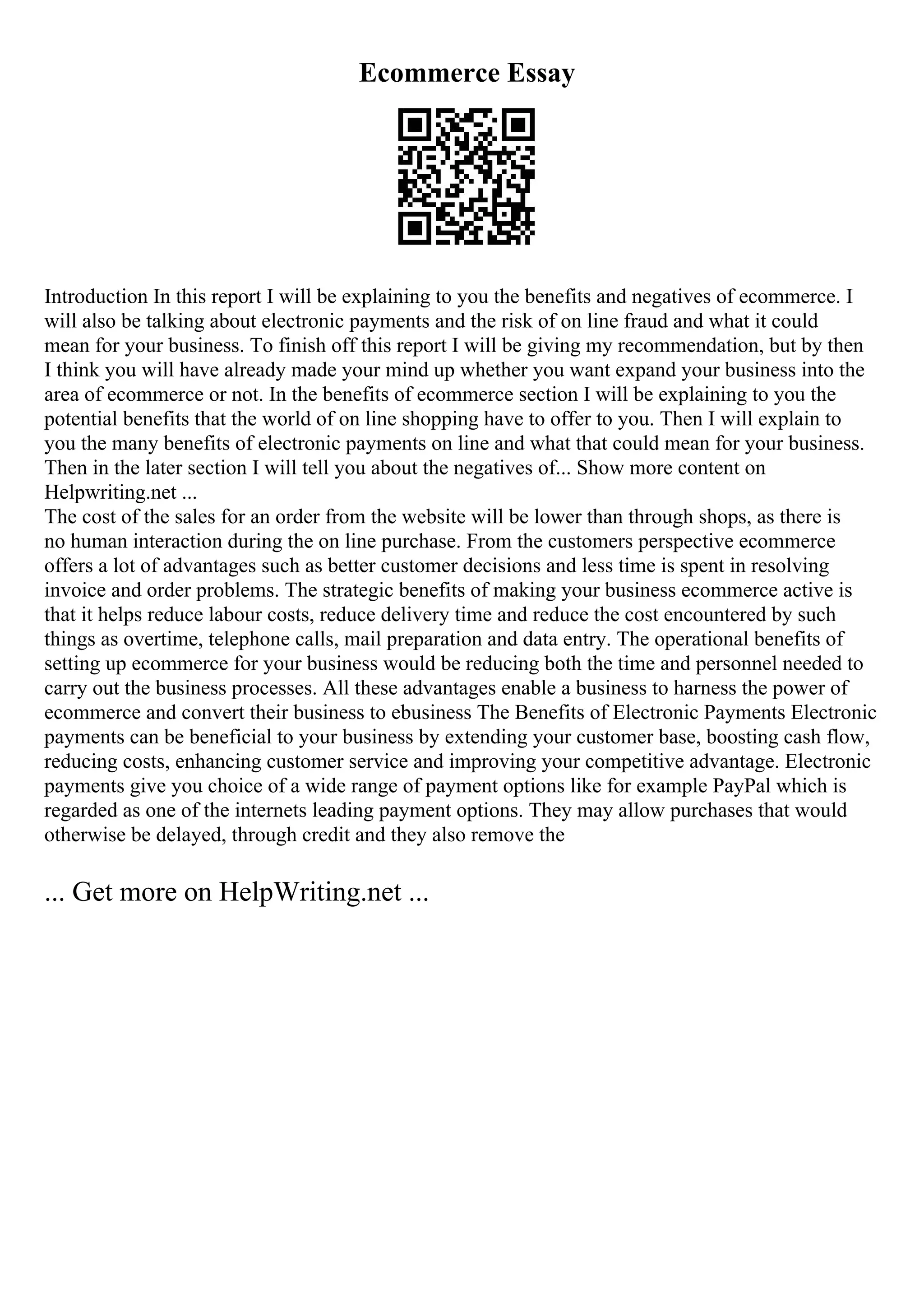 Ecommerce Essay
Introduction In this report I will be explaining to you the benefits and negatives of ecommerce. I
will also be talking about electronic payments and the risk of on line fraud and what it could
mean for your business. To finish off this report I will be giving my recommendation, but by then
I think you will have already made your mind up whether you want expand your business into the
area of ecommerce or not. In the benefits of ecommerce section I will be explaining to you the
potential benefits that the world of on line shopping have to offer to you. Then I will explain to
you the many benefits of electronic payments on line and what that could mean for your business.
Then in the later section I will tell you about the negatives of... Show more content on
Helpwriting.net ...
The cost of the sales for an order from the website will be lower than through shops, as there is
no human interaction during the on line purchase. From the customers perspective ecommerce
offers a lot of advantages such as better customer decisions and less time is spent in resolving
invoice and order problems. The strategic benefits of making your business ecommerce active is
that it helps reduce labour costs, reduce delivery time and reduce the cost encountered by such
things as overtime, telephone calls, mail preparation and data entry. The operational benefits of
setting up ecommerce for your business would be reducing both the time and personnel needed to
carry out the business processes. All these advantages enable a business to harness the power of
ecommerce and convert their business to ebusiness The Benefits of Electronic Payments Electronic
payments can be beneficial to your business by extending your customer base, boosting cash flow,
reducing costs, enhancing customer service and improving your competitive advantage. Electronic
payments give you choice of a wide range of payment options like for example PayPal which is
regarded as one of the internets leading payment options. They may allow purchases that would
otherwise be delayed, through credit and they also remove the
... Get more on HelpWriting.net ...
 