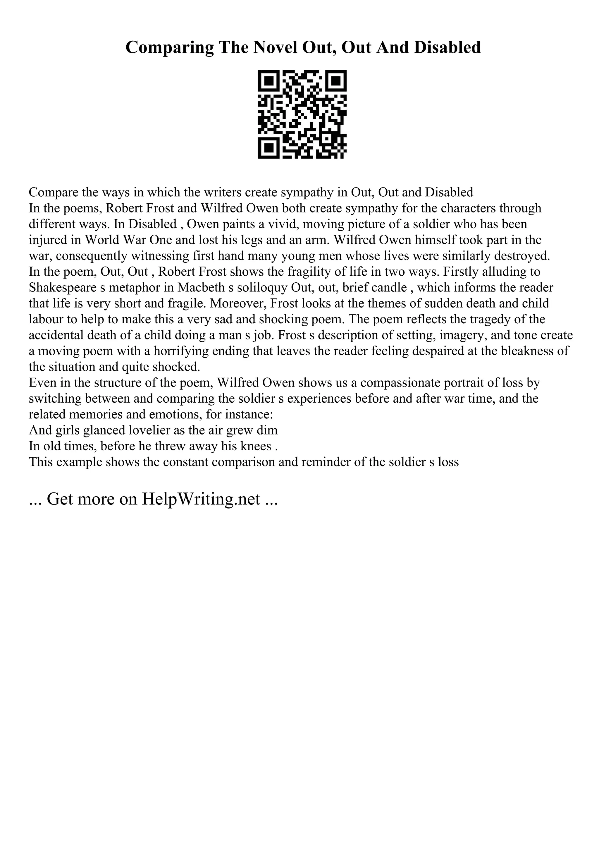 Comparing The Novel Out, Out And Disabled
Compare the ways in which the writers create sympathy in Out, Out and Disabled
In the poems, Robert Frost and Wilfred Owen both create sympathy for the characters through
different ways. In Disabled , Owen paints a vivid, moving picture of a soldier who has been
injured in World War One and lost his legs and an arm. Wilfred Owen himself took part in the
war, consequently witnessing first hand many young men whose lives were similarly destroyed.
In the poem, Out, Out , Robert Frost shows the fragility of life in two ways. Firstly alluding to
Shakespeare s metaphor in Macbeth s soliloquy Out, out, brief candle , which informs the reader
that life is very short and fragile. Moreover, Frost looks at the themes of sudden death and child
labour to help to make this a very sad and shocking poem. The poem reflects the tragedy of the
accidental death of a child doing a man s job. Frost s description of setting, imagery, and tone create
a moving poem with a horrifying ending that leaves the reader feeling despaired at the bleakness of
the situation and quite shocked.
Even in the structure of the poem, Wilfred Owen shows us a compassionate portrait of loss by
switching between and comparing the soldier s experiences before and after war time, and the
related memories and emotions, for instance:
And girls glanced lovelier as the air grew dim
In old times, before he threw away his knees .
This example shows the constant comparison and reminder of the soldier s loss
... Get more on HelpWriting.net ...
 