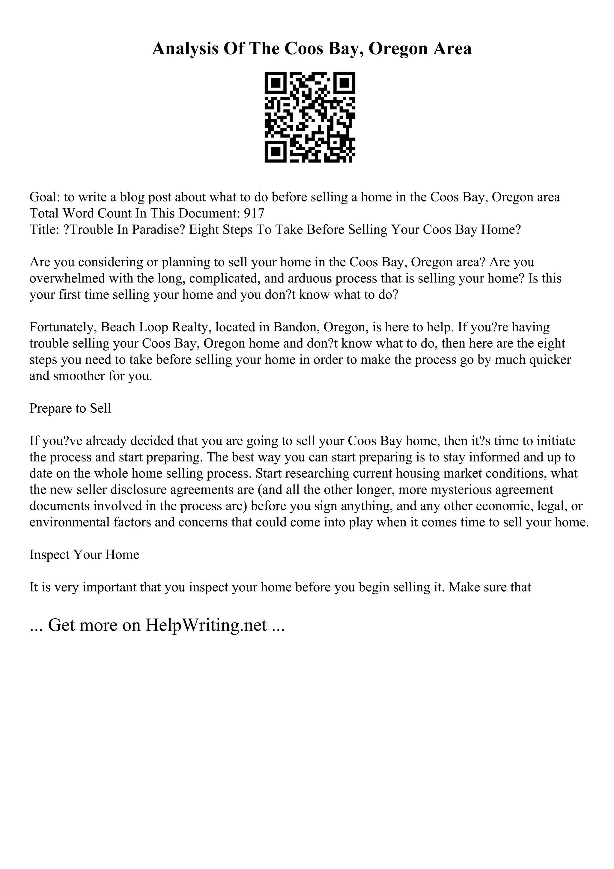 Analysis Of The Coos Bay, Oregon Area
Goal: to write a blog post about what to do before selling a home in the Coos Bay, Oregon area
Total Word Count In This Document: 917
Title: ?Trouble In Paradise? Eight Steps To Take Before Selling Your Coos Bay Home?
Are you considering or planning to sell your home in the Coos Bay, Oregon area? Are you
overwhelmed with the long, complicated, and arduous process that is selling your home? Is this
your first time selling your home and you don?t know what to do?
Fortunately, Beach Loop Realty, located in Bandon, Oregon, is here to help. If you?re having
trouble selling your Coos Bay, Oregon home and don?t know what to do, then here are the eight
steps you need to take before selling your home in order to make the process go by much quicker
and smoother for you.
Prepare to Sell
If you?ve already decided that you are going to sell your Coos Bay home, then it?s time to initiate
the process and start preparing. The best way you can start preparing is to stay informed and up to
date on the whole home selling process. Start researching current housing market conditions, what
the new seller disclosure agreements are (and all the other longer, more mysterious agreement
documents involved in the process are) before you sign anything, and any other economic, legal, or
environmental factors and concerns that could come into play when it comes time to sell your home.
Inspect Your Home
It is very important that you inspect your home before you begin selling it. Make sure that
... Get more on HelpWriting.net ...
 