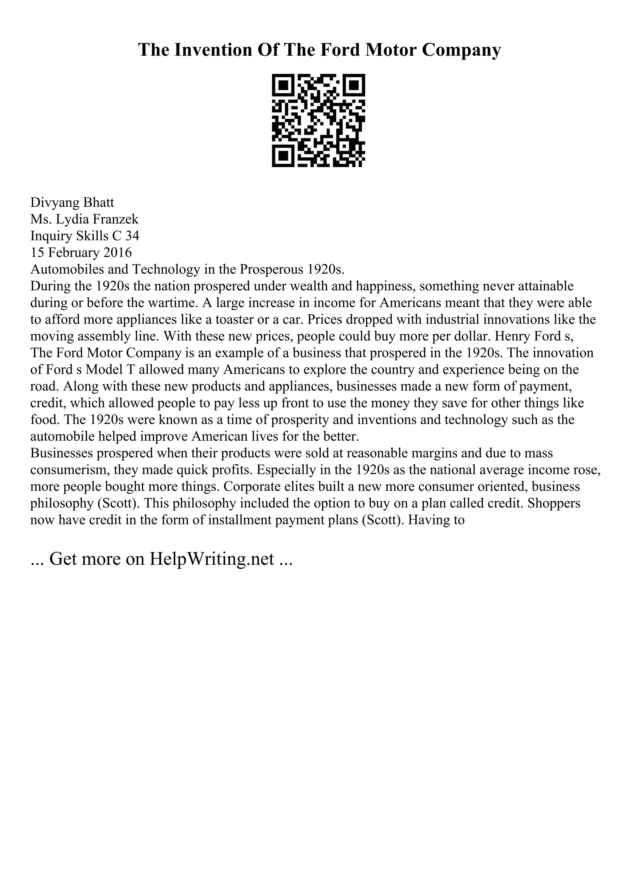 The Invention Of The Ford Motor Company
Divyang Bhatt
Ms. Lydia Franzek
Inquiry Skills C 34
15 February 2016
Automobiles and Technology in the Prosperous 1920s.
During the 1920s the nation prospered under wealth and happiness, something never attainable
during or before the wartime. A large increase in income for Americans meant that they were able
to afford more appliances like a toaster or a car. Prices dropped with industrial innovations like the
moving assembly line. With these new prices, people could buy more per dollar. Henry Ford s,
The Ford Motor Company is an example of a business that prospered in the 1920s. The innovation
of Ford s Model T allowed many Americans to explore the country and experience being on the
road. Along with these new products and appliances, businesses made a new form of payment,
credit, which allowed people to pay less up front to use the money they save for other things like
food. The 1920s were known as a time of prosperity and inventions and technology such as the
automobile helped improve American lives for the better.
Businesses prospered when their products were sold at reasonable margins and due to mass
consumerism, they made quick profits. Especially in the 1920s as the national average income rose,
more people bought more things. Corporate elites built a new more consumer oriented, business
philosophy (Scott). This philosophy included the option to buy on a plan called credit. Shoppers
now have credit in the form of installment payment plans (Scott). Having to
... Get more on HelpWriting.net ...
 