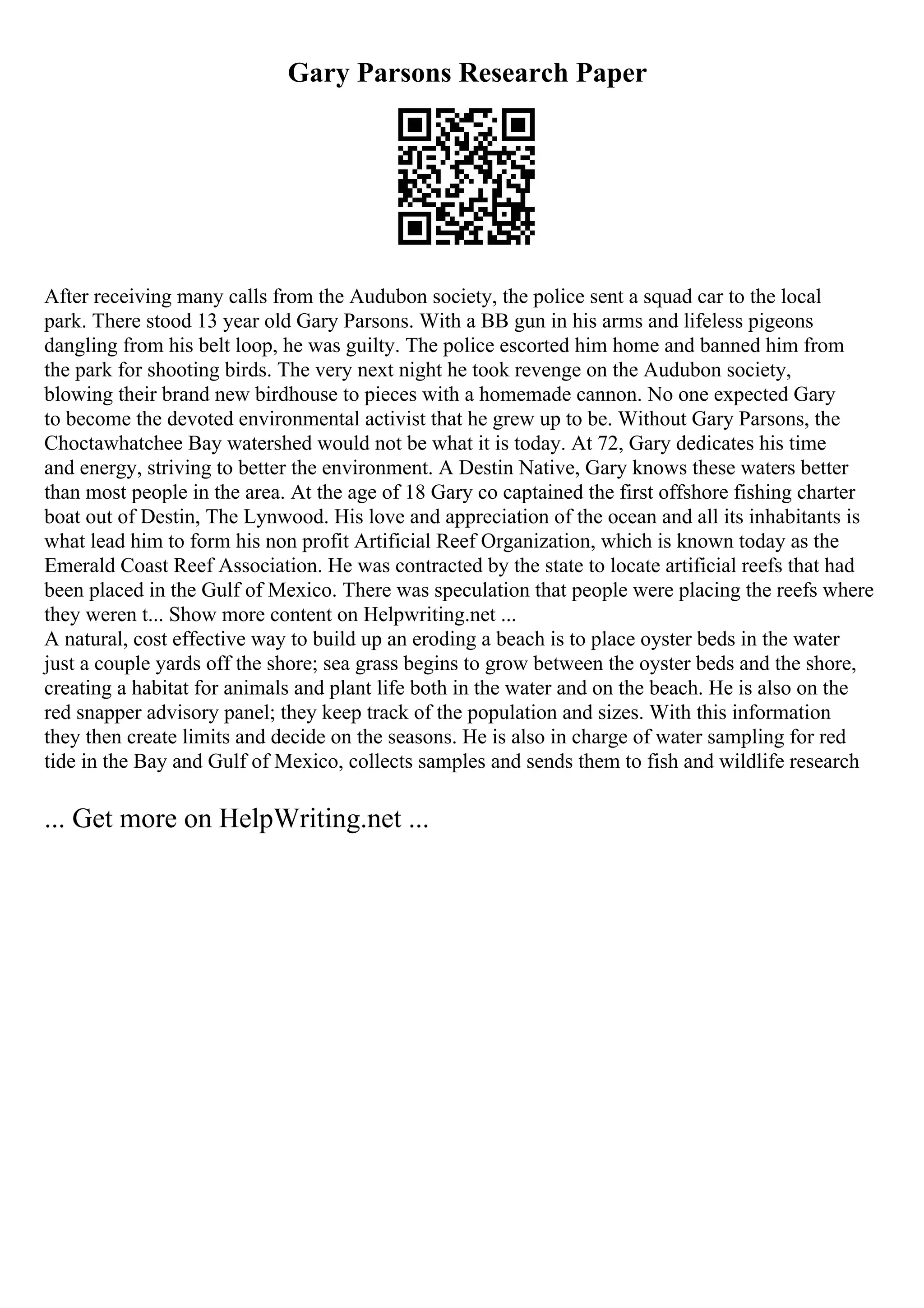 Gary Parsons Research Paper
After receiving many calls from the Audubon society, the police sent a squad car to the local
park. There stood 13 year old Gary Parsons. With a BB gun in his arms and lifeless pigeons
dangling from his belt loop, he was guilty. The police escorted him home and banned him from
the park for shooting birds. The very next night he took revenge on the Audubon society,
blowing their brand new birdhouse to pieces with a homemade cannon. No one expected Gary
to become the devoted environmental activist that he grew up to be. Without Gary Parsons, the
Choctawhatchee Bay watershed would not be what it is today. At 72, Gary dedicates his time
and energy, striving to better the environment. A Destin Native, Gary knows these waters better
than most people in the area. At the age of 18 Gary co captained the first offshore fishing charter
boat out of Destin, The Lynwood. His love and appreciation of the ocean and all its inhabitants is
what lead him to form his non profit Artificial Reef Organization, which is known today as the
Emerald Coast Reef Association. He was contracted by the state to locate artificial reefs that had
been placed in the Gulf of Mexico. There was speculation that people were placing the reefs where
they weren t... Show more content on Helpwriting.net ...
A natural, cost effective way to build up an eroding a beach is to place oyster beds in the water
just a couple yards off the shore; sea grass begins to grow between the oyster beds and the shore,
creating a habitat for animals and plant life both in the water and on the beach. He is also on the
red snapper advisory panel; they keep track of the population and sizes. With this information
they then create limits and decide on the seasons. He is also in charge of water sampling for red
tide in the Bay and Gulf of Mexico, collects samples and sends them to fish and wildlife research
... Get more on HelpWriting.net ...
 