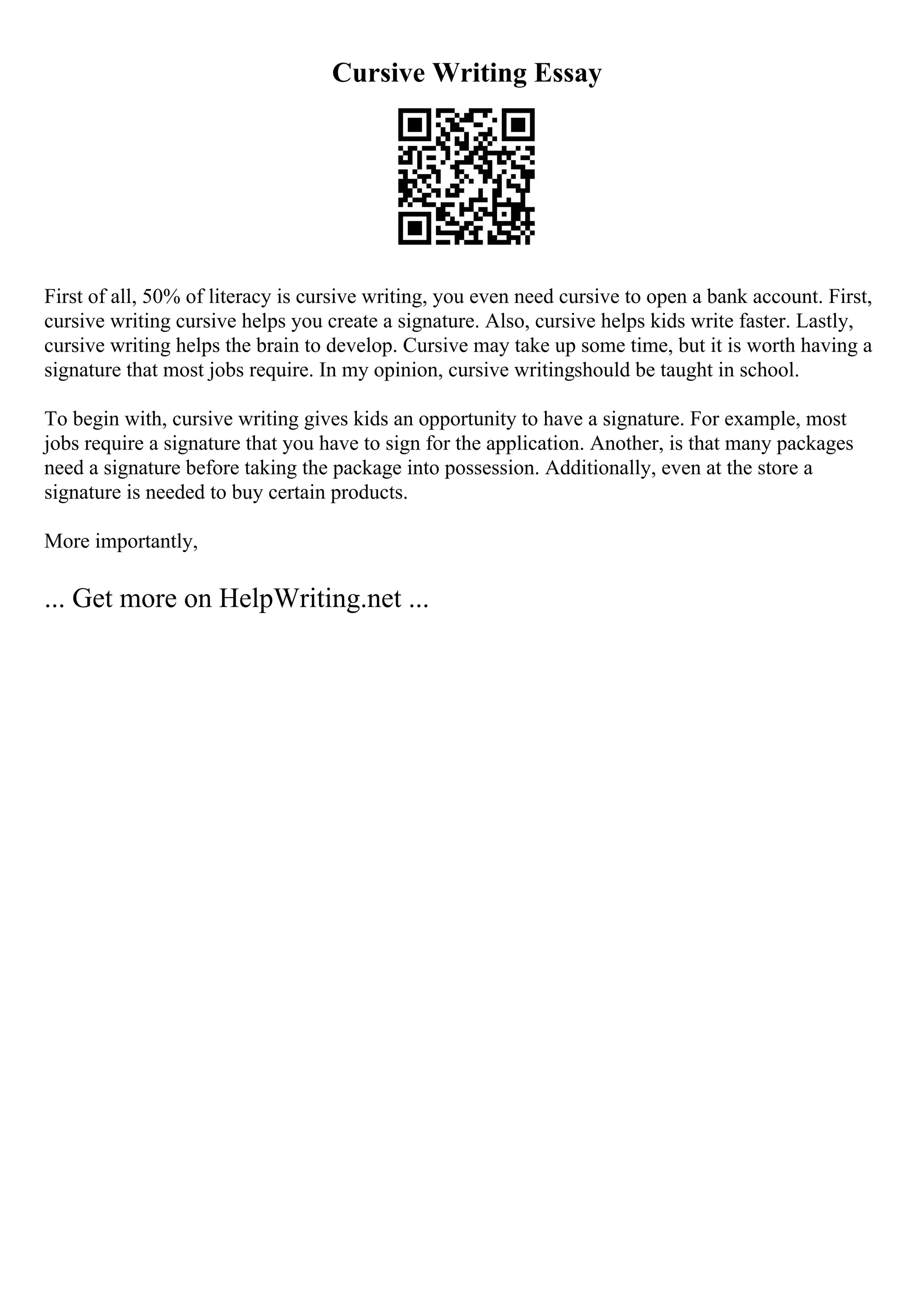 Cursive Writing Essay
First of all, 50% of literacy is cursive writing, you even need cursive to open a bank account. First,
cursive writing cursive helps you create a signature. Also, cursive helps kids write faster. Lastly,
cursive writing helps the brain to develop. Cursive may take up some time, but it is worth having a
signature that most jobs require. In my opinion, cursive writingshould be taught in school.
To begin with, cursive writing gives kids an opportunity to have a signature. For example, most
jobs require a signature that you have to sign for the application. Another, is that many packages
need a signature before taking the package into possession. Additionally, even at the store a
signature is needed to buy certain products.
More importantly,
... Get more on HelpWriting.net ...
 