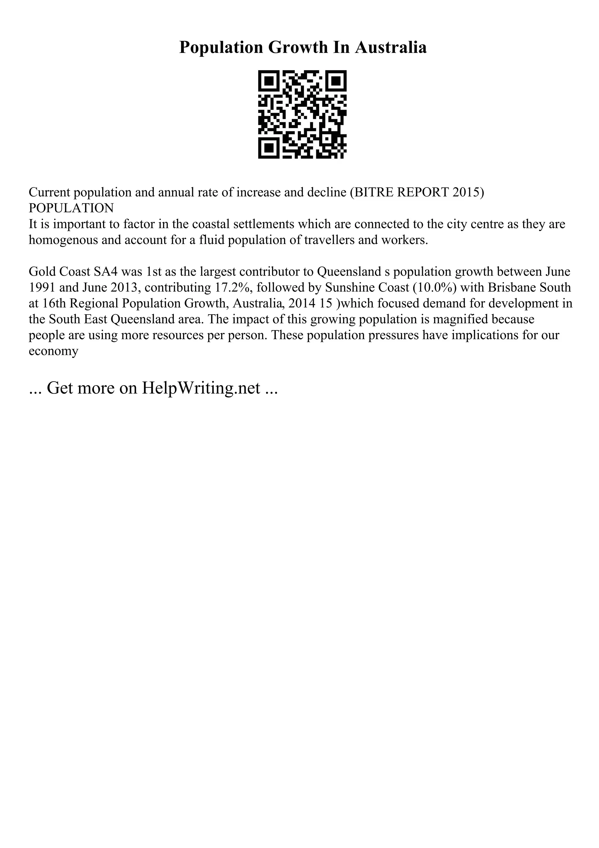 Population Growth In Australia
Current population and annual rate of increase and decline (BITRE REPORT 2015)
POPULATION
It is important to factor in the coastal settlements which are connected to the city centre as they are
homogenous and account for a fluid population of travellers and workers.
Gold Coast SA4 was 1st as the largest contributor to Queensland s population growth between June
1991 and June 2013, contributing 17.2%, followed by Sunshine Coast (10.0%) with Brisbane South
at 16th Regional Population Growth, Australia, 2014 15 )which focused demand for development in
the South East Queensland area. The impact of this growing population is magnified because
people are using more resources per person. These population pressures have implications for our
economy
... Get more on HelpWriting.net ...
 