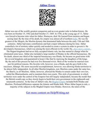 Akbar Essay
Akbar was one of the world's greatest conquerors and an even greater ruler in Indian history. He
was born on October 15, 1942 and died October 27, 1605. In 1556, at the young age of 13, Akbar
was forced to become ruler when his father, Humayun, died. He learned from mentors and began
seizing land. By the time of his death, his empire was almost all of northern India. He was the
greatest of the Moguls, the Muslim dynasty that dominated India between the early 15th and 18th
centuries. Akbar had many contributions and had a major influence during his time. Akbar
controlled a lot of territory rather quickly and needed to create a system in order to govern it. He
developed a bureaucracy, which was among the most efficient in the world. He...show more content...
The Rajput kingdoms had never fully accepted Islamic rule, but that started to change when he
eliminated some taxes. Akbar also included a large number of Hindus in the official bureaucracy. By
his death, almost one–third of the imperial bureaucracy was Hindu. He became on good terms with
the several kingdoms and guaranteed to keep it like that by marrying the daughters of the kings.
By the end of this process he had over five thousand wives. Most of the women he married were
just for political reasons. His favorite wife, however, was a Hindu, and she gave birth to his
successor, Jahangir. His most successful accomplishment, however, was allowing Hindu territories to
be almost fully independent. In all other Muslim kingdoms, non–Muslims came under the same law,
the Shari'a, as all Muslims. Akbar, however, allowed the Hindus to remain under their own law,
called the Dharmashastra, and to maintain their own courts. This style of government, in which
territories were under the control of the Emperor but still largely independent, became the model that
the British would copy as they slowly begin to build their own government in the eighteenth and
nineteenth centuries. At the time of Akbar's rule, the Mughal Empire included both Hindus and
Muslims. Profound differences separate the Islamic and Hindu faith. When Akbar began to rule, a
majority of the subjects in the Mughal Empire were Hindus. However, the rulers of the
Get more content on HelpWriting.net
 