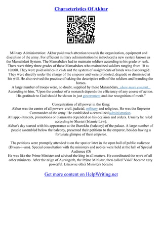 Characteristics Of Akbar
Military Administration: Akbar paid much attention towards the organization, equipment and
discipline of the army. For efficient military administration he introduced a new system known as
the Mansabdari System. The Mansabdars had to maintain soldiers according to his grade or rank.
There were thirty three grades of these Mansabdars who maintained soldiers ranging from 10 to
10,000. They were paid salaries in cash and the system of assignments of lands was discouraged.
They were directly under the charge of the emperor and were promoted, degrade or dismissed at
his will. He also revived the practice of taking the descriptive rolls of the soldiers and branding the
horses.
A large number of troops were, no doubt, supplied by these Mansabdars...show more content...
According to him, "Upon the conduct of a monarch depends the efficiency of any course of action.
His gratitude to God should be shown in just government and due recognition of merit."
Concentration of all power in the King:
Akbar was the centre of all powers–civil, judicial, military and religious. He was the Supreme
Commander of the army. He established a centralized administration.
All appointments, promotions or dismissals depended on his decision and orders. Usually he ruled
according to Shariat (Islamic Law).
Akbar's day started with his appearance at the Jharokha (balcony) of the palace. A large number of
people assembled below the balcony, presented their petitions to the emperor, besides having a
fortunate glimpse of their emperor.
The petitions were promptly attended to on the spot or later in the open hall of public audience
(Diwan–i–am). Special consultation with the ministers and nobles were held at the hall of Special
Audience (Di
He was like the Prime Minister and advised the king in all matters. He coordinated the work of all
other ministers. After the reign of Aurangzeb, the Prime Minister, then called 'Vakil' became very
powerful. Likewise other Ministers became
Get more content on HelpWriting.net
 