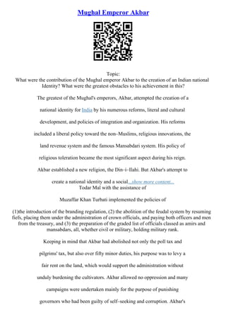 Mughal Emperor Akbar
Topic:
What were the contribution of the Mughal emperor Akbar to the creation of an Indian national
Identity? What were the greatest obstacles to his achievement in this?
The greatest of the Mughal's emperors, Akbar, attempted the creation of a
national identity for India by his numerous reforms, literal and cultural
development, and policies of integration and organization. His reforms
included a liberal policy toward the non–Muslims, religious innovations, the
land revenue system and the famous Mansabdari system. His policy of
religious toleration became the most significant aspect during his reign.
Akbar established a new religion, the Din–i–Ilahi. But Akbar's attempt to
create a national identity and a social...show more content...
Todar Mal with the assistance of
Muzaffar Khan Turbati implemented the policies of
(1)the introduction of the branding regulation, (2) the abolition of the feudal system by resuming
fiefs, placing them under the administration of crown officials, and paying both officers and men
from the treasury, and (3) the preparation of the graded list of officials classed as amirs and
mansabdars, all, whether civil or military, holding military rank.
Keeping in mind that Akbar had abolished not only the poll tax and
pilgrims' tax, but also over fifty minor duties, his purpose was to levy a
fair rent on the land, which would support the administration without
unduly burdening the cultivators. Akbar allowed no oppression and many
campaigns were undertaken mainly for the purpose of punishing
governors who had been guilty of self–seeking and corruption. Akbar's
 