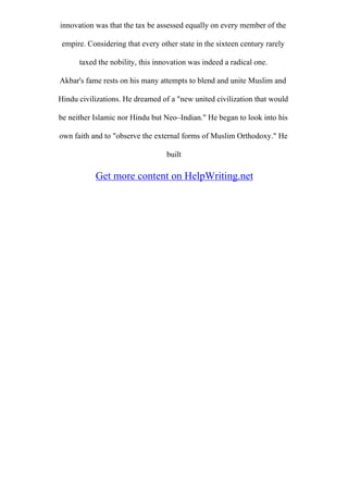 innovation was that the tax be assessed equally on every member of the
empire. Considering that every other state in the sixteen century rarely
taxed the nobility, this innovation was indeed a radical one.
Akbar's fame rests on his many attempts to blend and unite Muslim and
Hindu civilizations. He dreamed of a "new united civilization that would
be neither Islamic nor Hindu but Neo–Indian." He began to look into his
own faith and to "observe the external forms of Muslim Orthodoxy." He
built
Get more content on HelpWriting.net
 